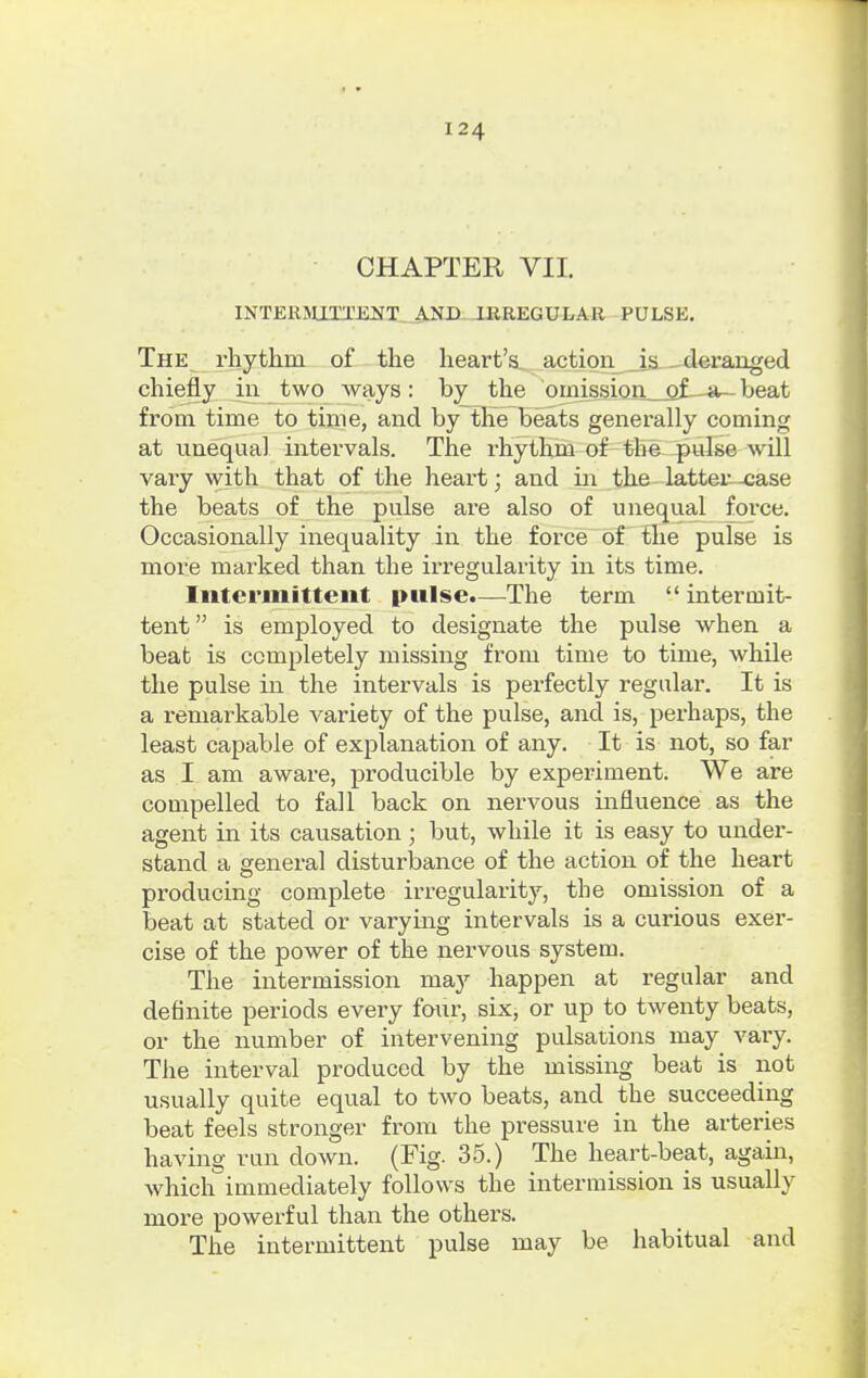 CHAPTER VII. INTERMITTENT. AND IRREGULAR PULSE. The rhythm of the heart's actionals—deranged chiefly in two ways: by the omissicja_oJL-a- beat from time to time, and by the beats generally coming at unequal intervals. The rhythm of the pulse will vary with that of the heart; and in the latter -case the beats of the pulse are also of unequal force. Occasionally inequality in the force of the pulse is more marked than the irregularity in its time. Intermittent pulse.—The term intermit- tent  is employed to designate the pulse when a beat is completely missing from time to time, while the pulse in the intervals is perfectly regular. It is a remarkable variety of the pulse, and is, perhaps, the least capable of explanation of any. It is not, so far as I am aware, producible by experiment. We are compelled to fall back on nervous influence as the agent in its causation j but, while it is easy to under- stand a general disturbance of the action of the heart producing complete irregularity, the omission of a beat at stated or varying intervals is a curious exer- cise of the power of the nervous system. The intermission may happen at regular and definite periods every four, six, or up to twenty beats, or the number of intervening pulsations may vary. The interval produced by the missing beat is not usually quite equal to two beats, and the succeeding beat feels stronger from the pressure in the arteries having run down. (Fig. 35.) The heart-beat, again, which immediately follows the intermission is usually more powerful than the others. The intermittent pulse may be habitual and