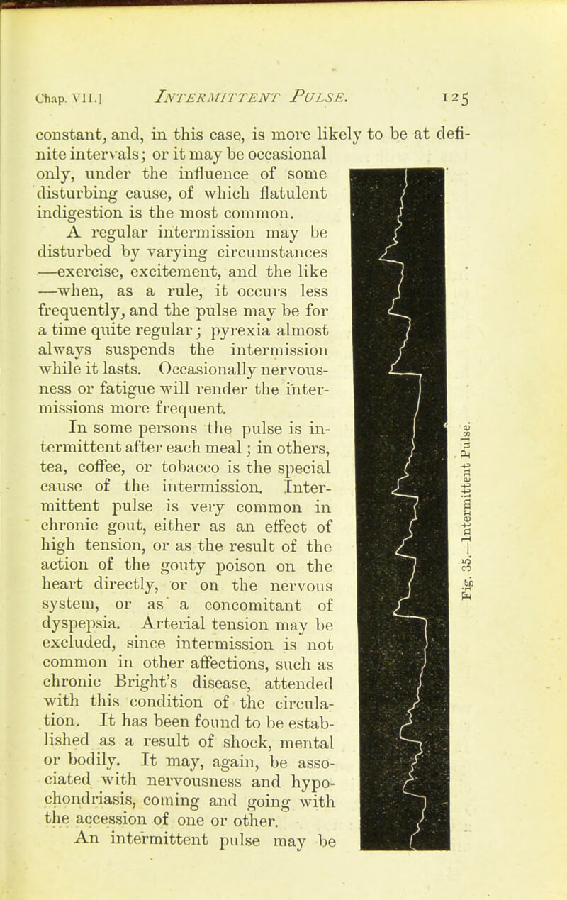 Chap. VII.] Intermittent Pulse. 12 < constant, and, in this case, is more likely to be at nite intervals; or it may be occasional only, under the influence of some disturbing cause, of which flatulent indigestion is the most common. A regular intermission may be disturbed by varying circumstances —exercise, excitement, and the like —when, as a rule, it occurs less frequently, and the pulse may be for a time quite regular; pyrexia almost always suspends the intermission while it lasts. Occasionally nervous- ness or fatigue will render the inter- missions more frequent. In some persons the pulse is in- termittent after each meal; in others, tea, coffee, or tobacco is the special cause of the intermission. Inter- mittent pulse is very common in chronic gout, either as an effect of high tension, or as the result of the action of the gouty poison 0n the heart directly, or on the nervous system, or as' a concomitant of dyspepsia. Arterial tension may be excluded, since intermission is not common in other affections, such as chronic Bright's disease, attended with this condition of the circula- tion. It has been found to be estab- lished as a result of shock, mental or bodily. It may, again, be asso- ciated with nervousness and hypo- chondriasis, coming and going with the accession of one or other. An intermittent pulse may be defi-