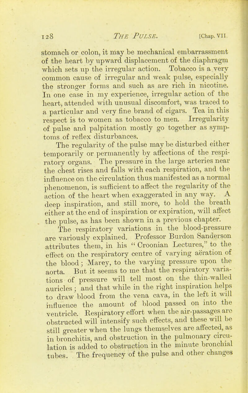 stomach or colon, it may be mechanical embarrassment of the heart by upward displacement of the diaphi*agm which sets up the irregular action. Tobacco is a very common cause of irregular and weak pulse, especially the stronger forms and such as are rich in nicotine. In one case in my experience, irregular action of the heart, attended with unusual discomfort, was traced to a particular and very fine brand of cigars. Tea in this respect is to women as tobacco to men. Irregularity of pulse and palpitation mostly go together as symp- toms of reflex disturbances. The regularity of the pulse may be disturbed either temporarily or permanently by affections of the respi- ratory organs. The pressure in the large arteries near the chest rises and falls with each respiration, and the influence on the circulation thus manifested as a normal phenomenon, is sufficient to affect the regularity of the action of the heart when exaggerated in any way. A deep inspiration, and still more, to hold the breath either at the end of inspiration or expiration, will affect the pulse, as has been shown in a previous chapter. The respiratory variations in the blood-pressure are variously explained. Professor Burdon Sanderson attributes them, in his  Croonian Lectures, to the effect on the respiratory centre of varying aeration of the blood; Marey, to the varying pressure upon the aorta. But it seems to me that the respiratory varia- tions of pressure will tell most on the thin-walled auricles ; and that while in the right inspiration helps to draw blood from the vena cava, in the left it will influence the amount of blood passed on into the ventricle. Respiratory effort when the air-passages are obstructed will intensify such effects, and these will be still greater when the lungs themselves are affected, as in bronchitis, and obstruction in the pulmonary circu- lation is added to obstruction in the minute bronchial tubes. The frequency of the pulse and other changes
