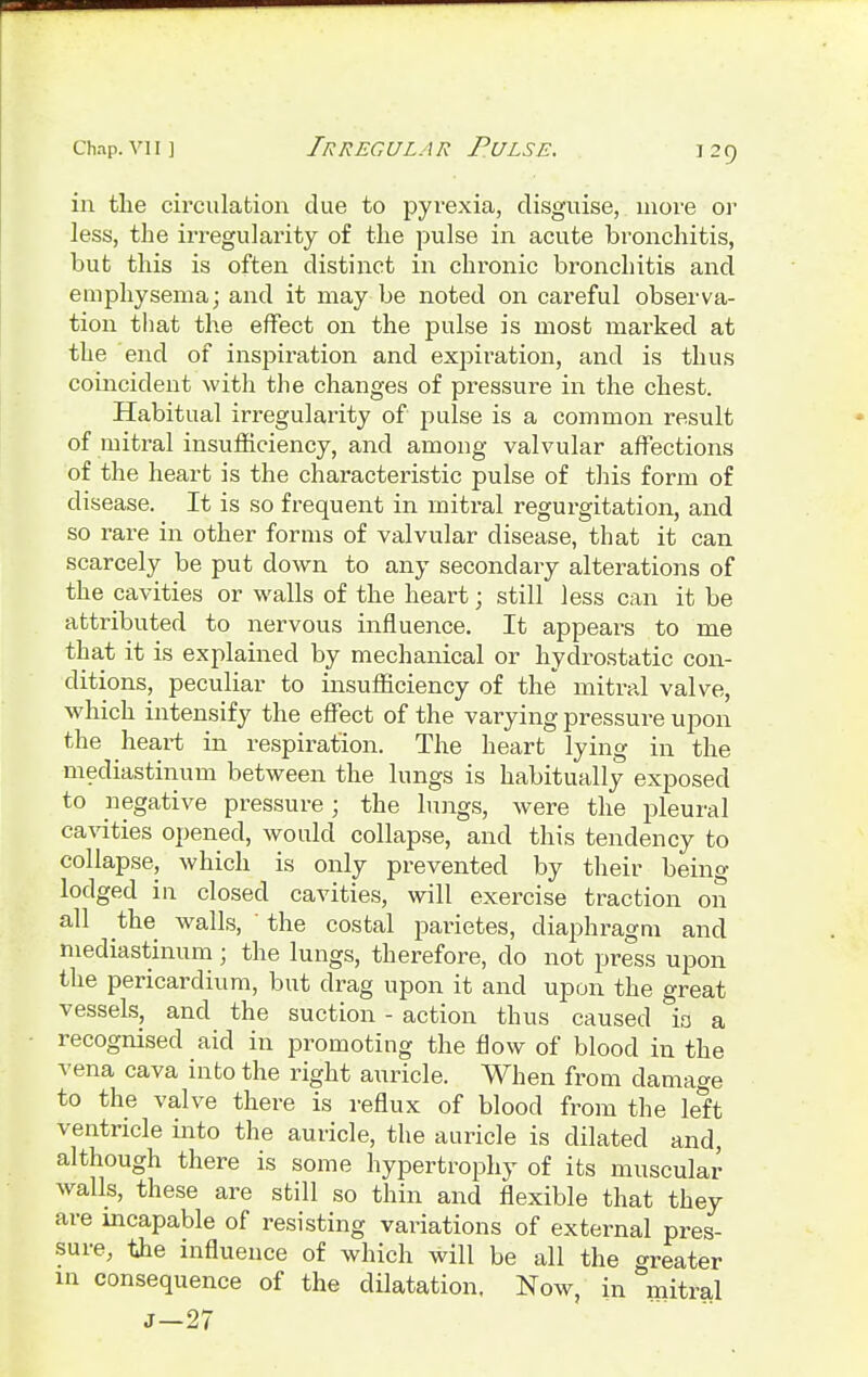 in the circulation due to pyrexia, disguise, more or less, the irregularity of the pulse in acute bronchitis, but this is often distinct in chronic bronchitis and emphysema; and it may be noted on careful observa- tion that the effect on the pulse is most marked at the end of inspiration and expiration, and is thus coincident with the changes of pressure in the chest. Habitual irregularity of pulse is a common result of mitral insufficiency, and among valvular affections of the heart is the characteristic pulse of this form of disease. It is so frequent in mitral regurgitation, and so rare in other forms of valvular disease, that it can scarcely be put down to any secondary alterations of the cavities or walls of the heart; still less can it be attributed to nervous influence. It appears to me that it is explained by mechanical or hydrostatic con- ditions, peculiar to insufficiency of the mitral valve, which intensify the effect of the varying pressure upon the heart in respiration. The heart lying in the mediastinum between the lungs is habitually exposed to negative pressure; the lungs, were the pleural cavities opened, would collapse, and this tendency to collapse, which is only prevented by their being lodged in closed cavities, will exercise traction on all the walls, ' the costal parietes, diaphragm and mediastinum; the lungs, therefore, do not press upon the pericardium, but drag upon it and upon the great vessels, and the suction - action thus caused io a recognised aid in promoting the flow of blood in the vena cava into the right auricle. When from damage to the valve there is reflux of blood from the left ventricle into the auricle, the auricle is dilated and, although there is some hypertrophy of its muscular walls, these are still so thin and flexible that they are incapable of resisting valuations of external pres- sure, the influence of which will be all the greater in consequence of the dilatation. Now, in mitral J-27