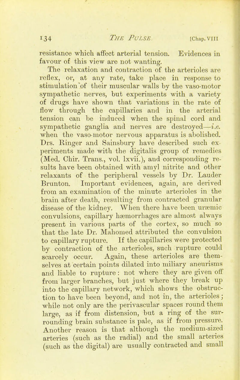 resistance which affect arterial tension. Evidences in favour of this view are not wanting. The relaxation and contraction of the arterioles are reflex, or, at any rate, take place in response to stimulation of their muscular walls by the vaso-motor sympathetic nerves, but experiments with a variety of drugs have shown that variations in the rate of flow through the capillaries and in the arterial tension can be induced when the spinal cord and sympathetic ganglia and nerves are destroyed—i.e. when the vaso-motor nervous apparatus is abolished. Drs. Ringer and Sainsbury have described such ex- periments made with the digitalis group of remedies (Med. Chir. Trans., vol. lxvii.), and corresponding re- sults have been obtained with amyl nitrite and other relaxants of the peripheral vessels by Dr. Lauder Brunton. Important evidences, again, are derived from an examination of the minute arterioles in the brain after death, resulting from contracted granular disease of the kidney. When there have been unernic convulsions, capillary haemorrhages are almost always present in various parts of the cortex, so much so that the late Dr. Mahomed attributed the convulsion to capillary rupture. If the capillaries were protected by contraction of the arterioles, such rupture could scarcely occur. Again, these arterioles are them- selves at certain points dilated into miliary aneurisms and liable to rupture: not where they are given off from larger branches, but just where they break up into the capillary network, which shows the obstruc- tion to have been beyond, and not in, the arterioles; while not only are the perivascular spaces round them large, as if from distension, but a ring of the sur- rounding brain substance is pale, as if from pressure. Another reason is that although the medium-sized arteries (such as the radial) and the small arteries (such as the digital) are usually contracted and small