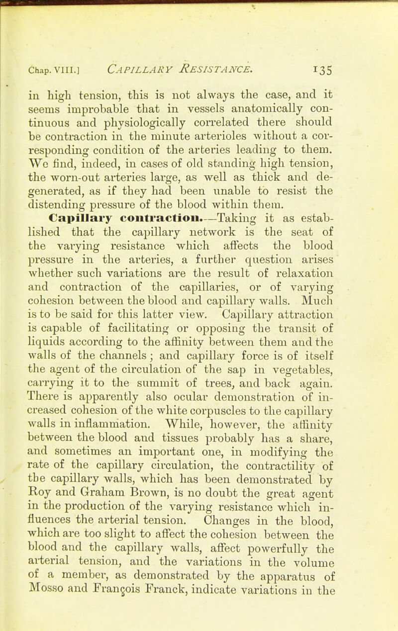 in high tension, this is not always the case, and it seems improbable that in vessels anatomically con- tinuous and physiologically con-elated there should be contraction in the minute arterioles without a cor- responding condition of the arteries leading to them. We find, indeed, in cases of old standing high tension, the worn-out arteries large, as well as thick and de- generated, as if they had been unable to resist the distending pressure of the blood within them. Capillary contraction.—Taking it as estab- lished that the capillary network is the seat of the varying resistance which affects the blood pressure in the arteries, a further question arises whether such variations are the result of relaxation and contraction of the capillaries, or of varying cohesion between the blood and capillary walls. Much is to be said for this latter view. Capillary attraction is capable of facilitating or opposing the transit of liquids according to the affinity between them and the walls of the channels; and capillary force is of itself the agent of the circulation of the sap in vegetables, carrying it to the summit of trees, and back again. There is apparently also ocular demonstration of in- creased cohesion of the white corpuscles to the capillary walls in inflammation. While, however, the affinity between the blood and tissues probably has a share, and sometimes an important one, in modifying the rate of the capillary circulation, the contractility of tbe capillary walls, which has been demonstrated by Roy and Graham Brown, is no doubt the great agent in the production of the varying resistance which in- fluences the arterial tension. Changes in the blood, which are too slight to affect the cohesion between the blood and the capillary walls, affect powerfully the arterial tension, and the variations in the volume of a member, as demonstrated by the apparatus of Mosso and Francois Franck, indicate variations in the