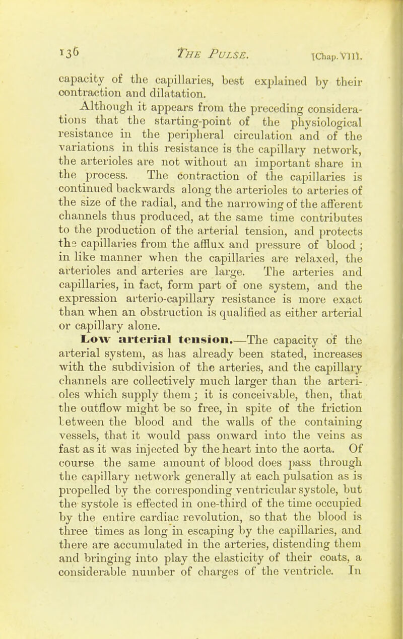 capacity of the capillaries, best explained by their contraction and dilatation. Although it appears from the preceding considera- tions that the starting-point of the physiological resistance in the peripheral circulation and of the variations in this resistance is the capillary network, the arterioles are not without an important share in the process. The contraction of the capillaries is continued backwards along the arterioles to arteries of the size of the radial, and the narrowing of the afferent channels thus produced, at the same time contributes to the production of the arterial tension, and protects ths capillaries from the afflux and pressure of blood ; in like manner when the capillaries are relaxed, the arterioles and arteries are large. The arteries and capillaries, in fact, form part of one system, and the expression arterio-capillary resistance is more exact than when an obstruction is qualified as either arterial or capillary alone. Low arterial tension.—The capacity of the arterial system, as has already been stated, increases with the subdivision of the arteries, and the capillary channels are collectively much larger than the arteri- oles which supply them; it is conceivable, then, that the outflow might be so free, in spite of the friction letween the blood and the walls of the containing vessels, that it would pass onward into the veins as fast as it was injected by the heart into the aorta. Of course the same amount of blood does pass through the capillary network generally at each pulsation as is propelled by the corresponding ventricular systole, but the systole is effected in one-third of the time occupied by the entire cardiac revolution, so that the blood is three times as long in escaping by the capillaries, and there are accumulated in the arteries, distending them and bi'inging into play the elasticity of their coats, a considerable number of charges of the ventricle. In