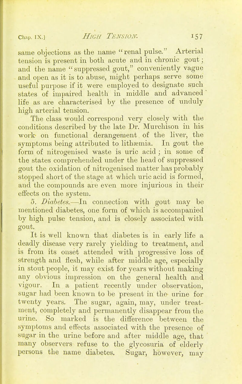 same objections as the name renal pulse. Arterial tension is present in both acute and in chronic gout; and the name  suppressed gout, conveniently vague and open as it is to abuse, might perhaps serve some useful purpose if it were employed to designate such states of impaired health in middle and advanced life as are characterised by the presence of unduly high arterial tension. The class would correspond very closely with the conditions described by the late Dr. Murchison in his work on functional derangement of the liver, the symptoms being attributed to lithsemia. In gout the form of nitrogenised waste is uric acid ; in some of the states comprehended under the head of suppressed gout the oxidation of nitrogenised matter has probably stopped short of the stage at which uric acid is formed, and the compounds are even more injurious in their effects on the system. 5. Diabetes.—In connection with gout may be mentioned diabetes, one form of which is accompanied by high pulse tension, and is closely associated with gout. It is well known that diabetes is in early life a deadly disease very rarely yielding to treatment, and is from its onset attended with progressive loss of strength and flesh, while after middle age, especially in stout people, it may exist for years without making any obvious impression on the general health and vigour. In a patient recently under observation, sugar had been known to be present in the urine for twenty years. The sugar, again, may, under treat- ment, completely and permanently disappear from the urine. So marked is the difference between the symptoms and effects associated with the presence of sugar in the urine before and after middle age, that many observers refuse to the glycosuria of elderly persons the name diabetes. Sugar, however, may