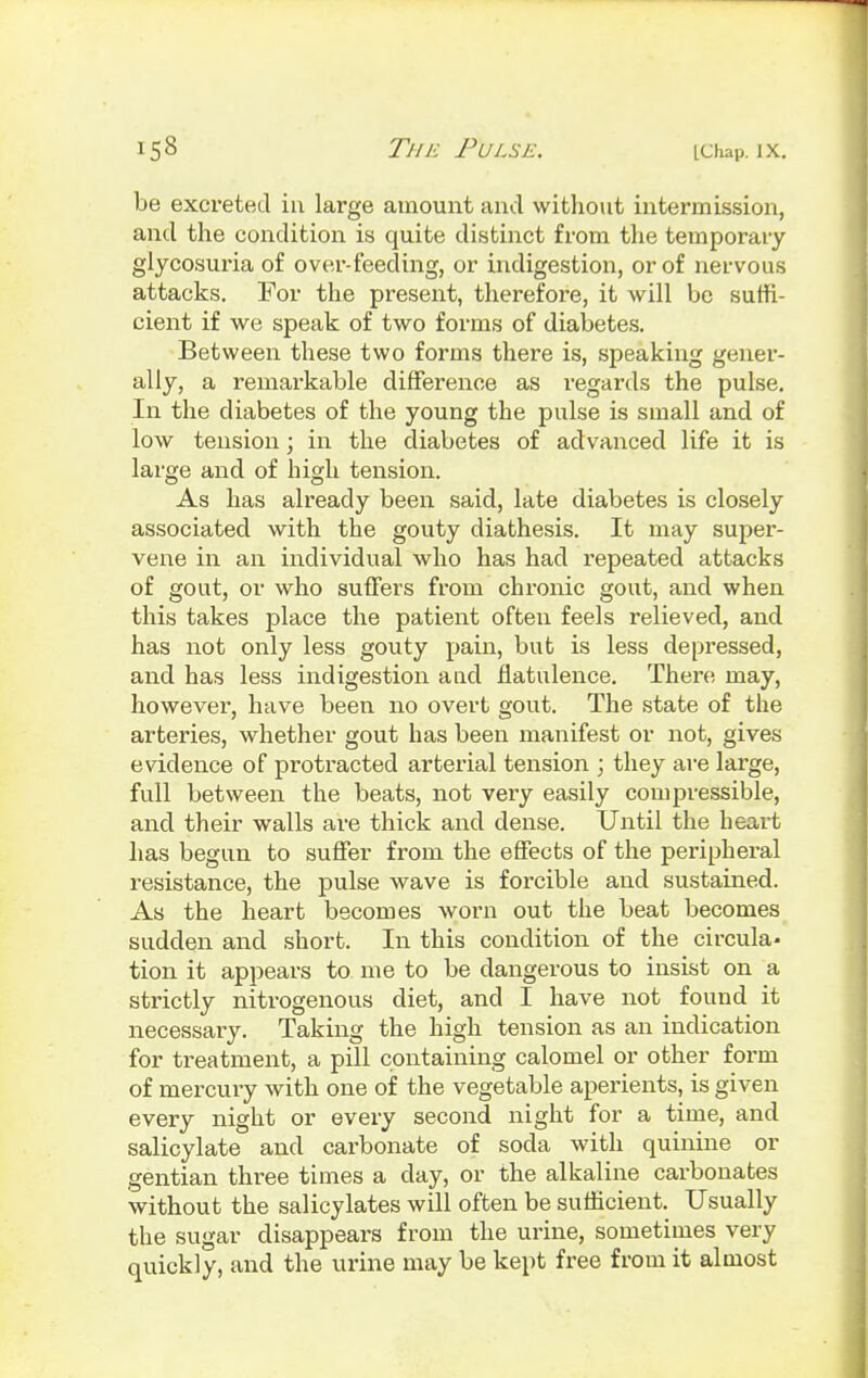 be excreted in large amount and without intermission, and the condition is quite distinct from the temporary glycosuria of over-feeding, or indigestion, or of nervous attacks. For the present, therefore, it will be suffi- cient if we speak of two forms of diabetes. Between these two forms there is, speaking gener- ally, a remarkable difference as regards the pulse. In the diabetes of the young the pulse is small and of low tension; in the diabetes of advanced life it is large and of high tension. As has already been said, late diabetes is closely associated with the gouty diathesis. It may super- vene in an individual who has had repeated attacks of gout, or who suffers from chronic gout, and when this takes place the patient often feels relieved, and has not only less gouty pain, but is less depressed, and has less indigestion a ad flatulence. There may, however, have been no overt gout. The state of the arteries, whether gout has been manifest or not, gives evidence of protracted arterial tension ; they are large, full between the beats, not very easily compressible, and their walls are thick and dense. Until the heart has begun to suffer from the effects of the peripheral resistance, the pulse wave is forcible and sustained. As the heart becomes worn out the beat becomes sudden and short. In this condition of the circula- tion it appears to me to be dangerous to insist on a strictly nitrogenous diet, and I have not found it necessary. Taking the high tension as an indication for treatment, a pill containing calomel or other form of mercury with one of the vegetable aperients, is given every night or every second night for a time, and salicylate and carbonate of soda with quinine or gentian three times a day, or the alkaline carbonates without the salicylates will often be sufficient. Usually the sugar disappears from the urine, sometimes very quickly, and the urine may be kept free from it almost