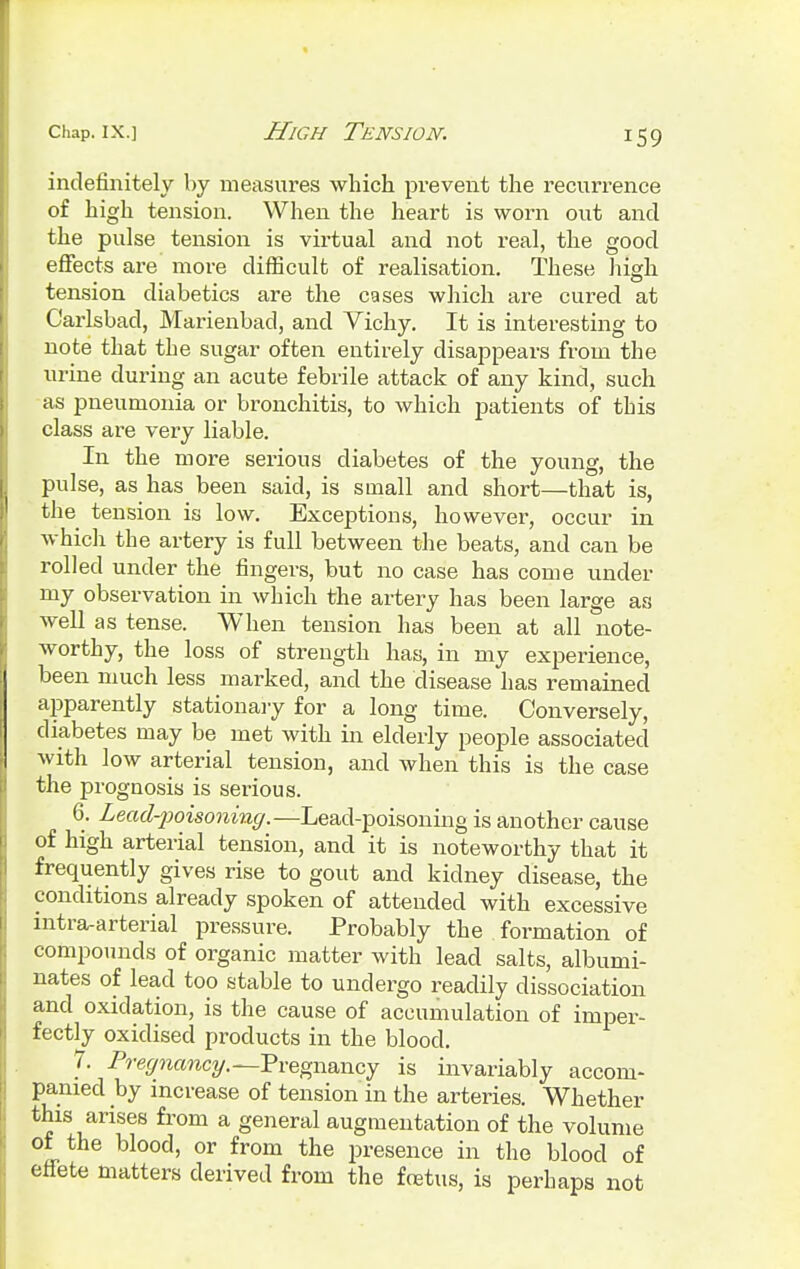 indefinitely by measures which prevent the recurrence of high tension. When the heart is worn out and the pulse tension is virtual and not real, the good effects are more difficult of realisation. These high tension diabetics are the cases which are cured at Carlsbad, Marienbad, and Vichy. It is interesting to note that the sugar often entirely disappears from the urine during an acute febrile attack of any kind, such as pneumonia or bronchitis, to which patients of this class are very liable. In the more serious diabetes of the young, the pulse, as has been said, is small and short—that is, the tension is low. Exceptions, however, occur in which the artery is full between the beats, and can be rolled under the fingers, but no case has come under my observation in which the artery has been large as well as tense. When tension has been at all note- worthy, the loss of strength has, in my experience, been much less marked, and the disease has remained apparently stationary for a long time. Conversely, diabetes may be met with in elderly people associated with low arterial tension, and when this is the case the prognosis is serious. 6. Lead-poisoning.—Lead-poisoning is another cause of high arterial tension, and it is noteworthy that it frequently gives rise to gout and kidney disease, the conditions already spoken of attended with excessive intra-arterial pressure. Probably the formation of compounds of organic matter with lead salts, albumi- nates of lead too stable to undergo readily dissociation and oxidation, is the cause of accumulation of imper- fectly oxidised products in the blood. 7. Pregnancy.—Pregnancy is invariably accom- panied by increase of tension in the arteries. Whether this arises from a general augmentation of the volume of the blood, or from the presence in the blood of effete matters derived from the fetus, is perhaps not