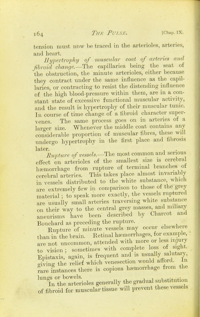 ] 64 tension must now be traced in the arterioles, arteries, and heart. Hypertrophy of muscular coal of arteries and fibroid change.—The capillaries being the seat of 'the obstruction, the minute arterioles, either because they contract under the same influence as the capil- laries, or contracting to resist the distending influence of the high blood-pressure within them, are in a con- stant state of excessive functional muscular activity, and the result is hypertrophy of their muscular tunic. In course of time change of a fibroid character super- venes. The same process goes on in arteries of a larger size. Whenever the middle coat contains any considerable proportion of muscular fibres, these will undergo hypertrophy in the first place and fibrosis later. Rupture of vessels.—-The most common and serious effect on arterioles of the smallest size is cerebral haemorrhage from rupture of terminal branches of cerebral arteries. This takes place almost invariably in vessels distributed to the white substance which are extremely few in comparison to those of the grey material ; to speak more exactly, the vessels ruptured are usually small arteries traversing white substance on their way to the central grey masses and miliary aneurisms have been described by Charcot and Bouchard as preceding the rupture. Rupture of minute vessels may occur elsewhere than in the brain. Retinal hemorrhages, for example, are not uncommon, attended with more or less injury to vision; sometimes with complete loss of sight, Epistaxis, again, is frequent and is tisuallysabitary^ living the relief which venesection would affoid. In rare instances there is copious hemorrhage from the lunss or bowels. , ., ,. In the arterioles generally the gradual substitution of fibroid for muscular tissue will prevent these vessels