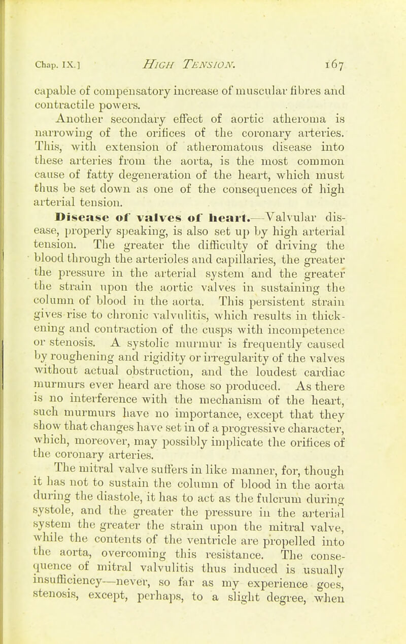 capable of compensatory increase of muscular fibres and contractile powers. Another secondary effect of aortic atheroma is narrowing of the orifices of the coronary arteries. This, with extension of atheromatous disease into these arteries from the aorta, is the most common cause of fatty degeneration of the heart, which must thus be set clown as one of the consequences of high arterial tension. Disease of valves of heart.—Valvular dis- ease, properly speaking, is also set up by high arterial tension. The greater the difficulty of driving the blood through the arterioles and capillaries, the greater the pressure in the arterial system and the greater the strain upon the aortic valves in sustaining the column of blood in the aorta. This persistent strain gives rise to chronic valvulitis, which results in thick- ening and contraction of the cusps with incompetence or stenosis. A systolic murmlir is frequently caused by roughening and rigidity or irregularity of the valves without actual obstruction, and the loudest cardiac murmurs ever heard are those so produced. As there is no interference with the mechanism of the heart, such murmurs have no importance, except that they show that changes have set in of a progressive character, which, moreover, may possibly implicate the orifices of the coronary arteries. The mitral valve suffers in like manner, for, though it has not to sustain the column of blood in the aorta during the diastole, it has to act as the fulcrum during systole, and the greater the pressure in the arterial system the greater the strain upon the mitral valve, while the contents of the ventricle are propelled into the aorta, overcoming this resistance. The conse- quence of mitral valvulitis thus induced is usually insufficiency—never, so far as my experience goes, stenosis, except, perhaps, to a slight degree, when