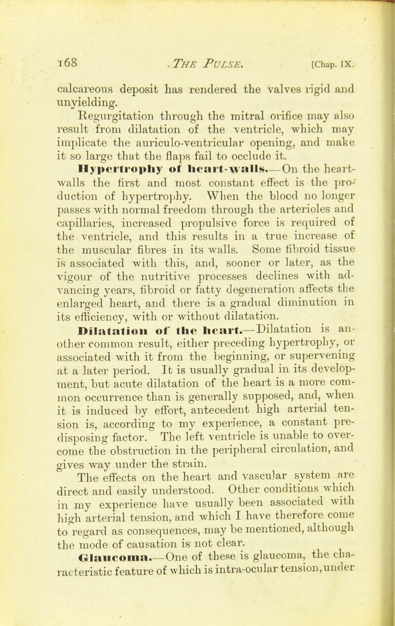 calcareous deposit has rendered the valves rigid and unyielding. Regurgitation through the mitral orifice may also result from dilatation of the ventricle, which may implicate the auriculo-ventricular opening, and make it so large that the flaps fail to occlude it. Hypertrophy of heart-walls.—On the heart- walls the first and most constant effect is the pro- duction of hypertrophy. When the blood no longer passes with normal freedom through the arterioles and capillaries, increased propulsive force is required of the ventricle, and this results in a true increase of the muscular fibres in its walls. Some fibroid tissue is associated with this, and, sooner or later, as the vigour of the nutritive processes declines with ad- vancing years, fibroid or fatty degeneration affects the enlarged heart, and there is a gradual diminution in its efficiency, with or without dilatation. Dilatation of the heart.—Dilatation is an- other common result, either preceding hypertrophy,_ or associated with it from the beginning, or supervening at a later period. It is usually gradual in its develop- ment, but acute dilatation of the heart is a more com- mon occurrence than is generally supposed, and, when it is induced by effort, antecedent high arterial ten- sion is, according to my experience, a constant pre- disposing factor. The left ventricle is unable to over- come the obstruction in the peripheral circulation, and gives way under the strain. The effects on the heart and vascular system are direct and easily understood. Other conditions which in my experience have usually been associated with high arterial tension, and which I have therefore come to'regard as consequences, may be mentioned, although the mode of causation is not clear. Glaucoma.—One of these is glaucoma, the cha- racteristic feature of which is intra-ocular tension,under