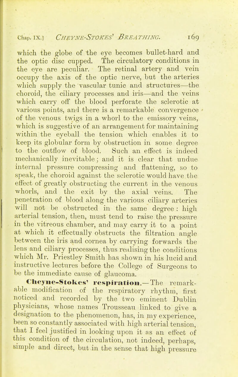 which the globe of the eye becomes bullet-hard and the optic disc cupped. The circulatory conditions in the eye are peculiar. The retinal artery and vein occupy the axis of the optic nerve, but the arteries which supply the vascular tunic and structures—the choroid, the ciliary processes and iris—and the veins which carry off the blood perforate the sclerotic at various points, and there is a remarkable convergence of the venous twigs in a whorl to the emissory veins, which is suggestive of an arrangement for maintaining within the eyeball the tension which enables it to keep its globular form by obstruction in some degree to the outflow of blood. Such an effect is indeed mechanically inevitable; and it is clear that undue internal pressure compressing and flattening, so to speak, the choroid against the sclerotic would have the effect of greatly obstructing the current in the venous whorls, and the exit by the axial veins. The penetration of blood along the various ciliary arteries will not be obstructed in the same degree : high •1*1 arterial tension, then, must tend to raise the pressure in the vitreous chamber, and may carry it to a point at which it effectually obstructs the filtration angle between the iris and cornea by carrying forwards the lens and ciliary processes, thus realising the conditions which Mr. Priestley Smith has shown in his lucid and instructive lectures before the College of Surgeons to be the immediate cause of glaucoma. Cheyne-Stokes' respiration.—The remark- able modification of the respiratory rhythm, first noticed and recorded by the two eminent Dublin physicians, whose names Trousseau linked to give a designation to the phenomenon, has, in my experience, been so constantly associated with high arterial tension, that I feel justified in looking upon it as an effect of this condition of the circulation, not indeed, perhaps, simple and direct, but in the sense that high pressure