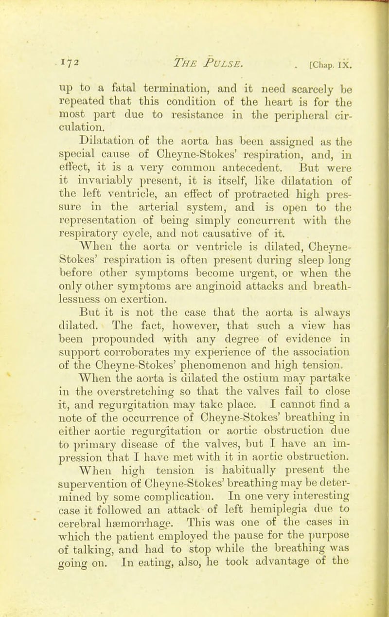 up to a fatal termination, and it need scarcely be repeated that this condition of the heart is for the most part due to i-esistance in the peripheral cir- culation. Dilatation of the aorta has been assigned as tin- special cause of Cheyne-Stokes' respiration, and, in effect, it is a very common antecedent. But were it invariably present, it is itself, like dilatation of the left ventricle, an effect of protracted high pres- sure in the arterial system, and is open to the representation of being simply concurrent with the respiratory cycle, and not causative of it. When the aorta or ventricle is dilated, Cheyne- Stokes' respiration is often present during sleep long before other symptoms become urgent, or when the only other symptoms are anginoid attacks and breath- lessness on exertion. But it is not the case that the aorta is always dilated. The fact, however, that such a view has been propounded with any degree of evidence in support corroborates my experience of the association of the Cheyne-Stokes' phenomenon and high tension. When the aorta is dilated the ostium may partake in the overstretching so that the valves fail to close it, and regurgitation may take place. I cannot find a note of the occurrence of Cheyne-Stokes' breathing in either aortic regurgitation or aortic obstruction due to primary disease of the valves, but I have an im- pression that I have met with it in aortic obstruction. When high tension is habitually present the supervention of Cheyne-Stokes' breathing may be deter- mined by some complication. In one very interesting case it followed an attack of left hemiplegia due to cerebral haemorrhage. This was one of the cases in which the patient employed the pause for the purpose of talking, and had to stop while the breathing was going on. In eating, also, he took advantage of the