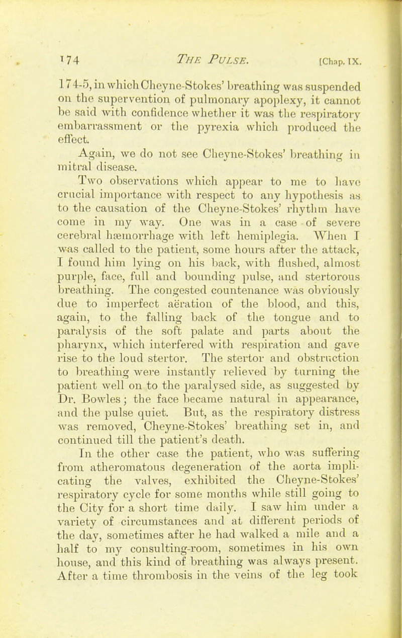 17 4-5, in which Cheyne-Stokes' breathing was suspended on the supervention of pulmonary apoplexy, it cannot be said with confidence whether it was the respiratory embarrassment or the pyrexia which produced the effect. Again, we do not see Cheyne-Stokes' breathing in mitral disease. Two observations which appear to me to have crucial importance with respect to any hypothesis as to the causation of the Cheyne-Stokes' rhythm have come in my way. One was in a case of severe cerebral haemorrhage with left hemiplegia. When I was called to the patient, some hom*s after the attack, I found him lying on his back, with flushed, almost purple, face, full and bounding pulse, and stertorous breathing. The congested countenance was obviously due to imperfect aeration of the blood, and this, again, to the falling back of the tongue and to paralysis of the soft palate and parts about the pharynx, which interfered with respiration and gave rise to the loud stertor. The stertor and obstruction to breathing were instantly relieved by turning the patient well on to the paralysed side, as suggested by Dr. Bowles; the face became natural in appearance, and the pulse quiet. But, as the respiratory distress was removed, Cheyne-Stokes' breathing set in, and continued till the patient's death. In the other case the patient, who was suffering from atheromatous degeneration of the aorta impli- cating the valves, exhibited the Cheyne-Stokes' respiratory cycle for some months while still going to the City for a short time daily. I saw him under a variety of circumstances and at different periods of the day, sometimes after he had walked a mile and a half to my consulting-room, sometimes in his own house, and this kind of breathing was always present. After a time thrombosis in the veins of the leg took