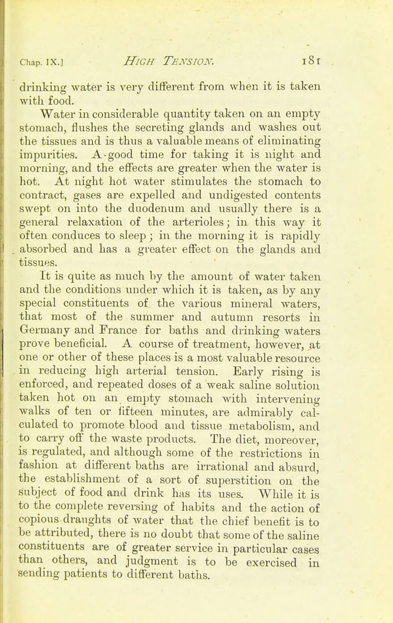 drinking water is very different from when it is taken with food. Water in considerable quantity taken on an empty stomach, flushes the secreting glands and washes out the tissues and is thus a valuable means of eliminating impurities. A-good time for taking it is night and morning, and the effects are greater when the water is hot. At night hot water stimulates the stomach to contract, gases are expelled and undigested contents swept on into the duodenum and usually there is a general relaxation of the arterioles; in this way it often conduces to sleep ; in the morning it is rapidly absorbed and has a greater effect on the glands and tissues. It is quite as much by the amount of water taken and the conditions under which it is taken, as by any special constituents of the various mineral waters, that most of the summer and autumn resorts in Germany and France for baths and drinking waters prove beneficial. A course of treatment, however, at one or other of these places is a most valuable resource in reducing high arterial tension. Early rising is enforced, and repeated doses of a weak saline solution taken hot on an, empty stomach with intervening walks of ten or fifteen minutes, are admirably cal- culated to promote blood and tissue metabolism, and to carry off the waste products. The diet, moreover, is regulated, and although some of the restrictions in fashion at different baths are irrational and absurd, the establishment of a sort of superstition on the subject of food and drink has its uses. While it is to the complete reversing of habits and the action of copious draughts of water that the chief benefit is to be attributed, there is no doubt that some of the saline constituents are of greater service in particular cases than others, and judgment is to be exercised in sending patients to different baths.