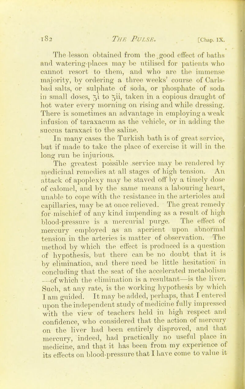 The lesson obtained from the ,good effect of baths and watering-places may be utilised for patients who cannot resort to them, and who are the immense majority, by ordering a three weeks' course of Carls- bad salts, or sulphate of soda, or phosphate of soda in small doses, ^i to ^ii, taken in a copious draught of hot water every morning on rising and while dressing. There is sometimes an advantage in employing a weak infusion of taraxacum as the vehicle, or in adding the succus taraxaci to the saline. In many cases the Turkish bath is of great service, but if made to take the place of exercise it will in the long run be injurious. The greatest possible service may be rendered by medicinal remedies at all stages of high tension. An attack of apoplexy may be staved off by a timely close of calomel, and by the same means a labouring heart, unable to cope with the resistance in the arterioles and capillaries, may be at once relieved. The great remedy for mischief of any kind impending as a result of high blood-pressure is a mercurial purge. The effect of mercury employed as an aperient upon abnormal tension in the arteries is matter of observation. The method by which the effect is produced is a question of hypothesis, but there can be no doubt that it is by elimination, and there need be little hesitation in concluding that the seat of the accelerated metabolism of which the elimination is a resultant—is the liver. Such, at any rate, is the working hypothesis by which I am guided. It may be added, perhaps, that I entered upon the independent study of medicine fully impressed with the view of teachers held in high respect and confidence, who considered that the action of mercury on the liver had been entirely disproved, and that mercury, indeed, had practically no useful place in medicine, and that it has been from my experience of its effects on blood-pressure that I have come to value it