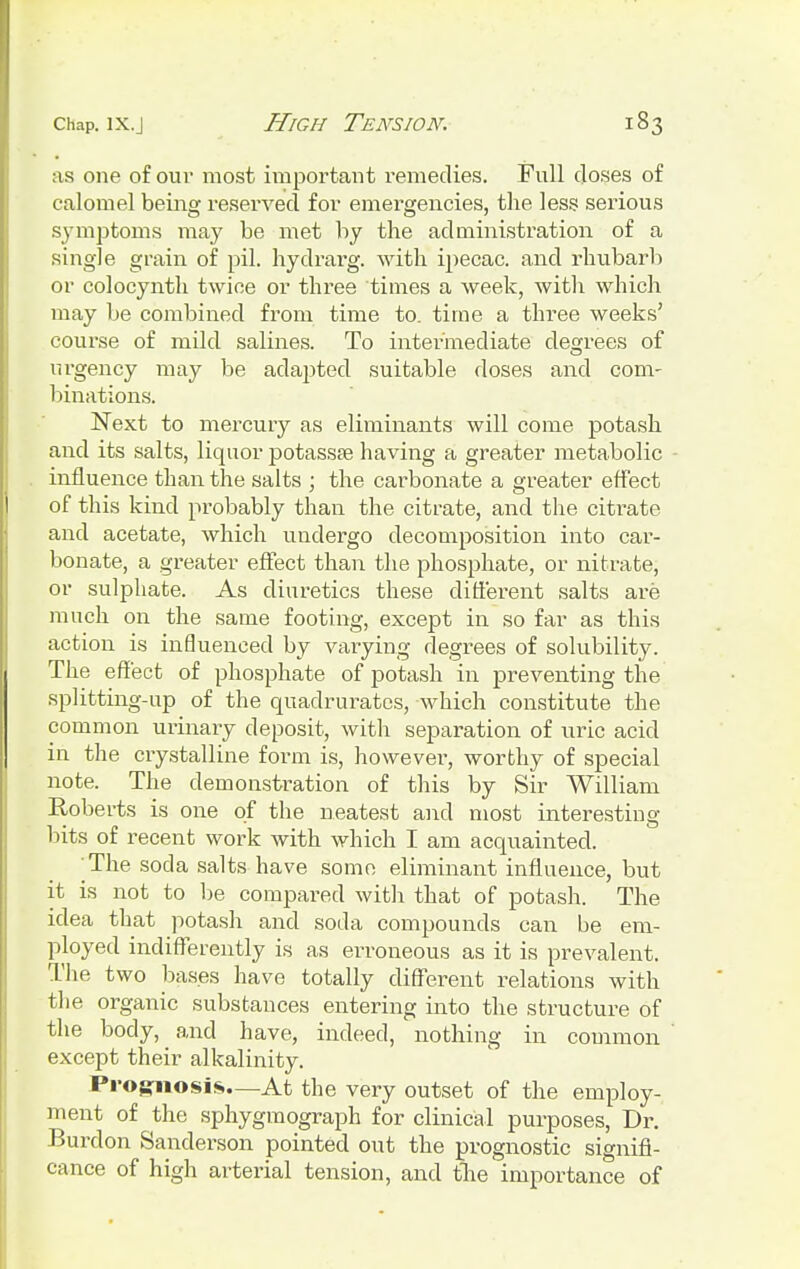 as one of our most important remedies. Full doses of calomel being reserved for emergencies, the less serious symptoms may be met by the administration of a single grain of pil. hydrarg. with ipecac, and rhubarb or colocynth twice or three times a week, with which may be combined from time to. time a three weeks' course of mild salines. To intermediate degrees of urgency may be adapted suitable doses and com- binations. Next to mercury as eliminants will come potash and its salts, liquor potassa? having a greater metabolic influence than the salts ; the carbonate a greater effect of this kind probably than the citrate, and the citrate and acetate, which undergo decomposition into car- bonate, a greater effect than the phosphate, or nitrate, or sulphate. As diuretics these different salts are much on the same footing, except in so far as this action is influenced by varying degrees of solubility. The effect of phosphate of potash in preventing the splitting-up of the quadrurates, which constitute the common uiinary deposit, with separation of uric acid in the crystalline form is, however, worthy of special note. The demonstration of this by Sir William Roberts is one of the neatest and most interesting- bits of recent work with which I am acquainted. The soda salts have some eliminant influence, but it is not to be compared with that of potash. The idea that potash and soda compounds can be em- ployed indifferently is as erroneous as it is prevalent. The two bases have totally different relations with the organic substances entering into the structure of the body, and have, indeed, nothing in common except their alkalinity. Prognosis.—At the very outset of the employ- ment of the sphygmograph for clinical purposes, Dr. Burdon Sanderson pointed out the prognostic signifi- cance of high arterial tension, and the importance of