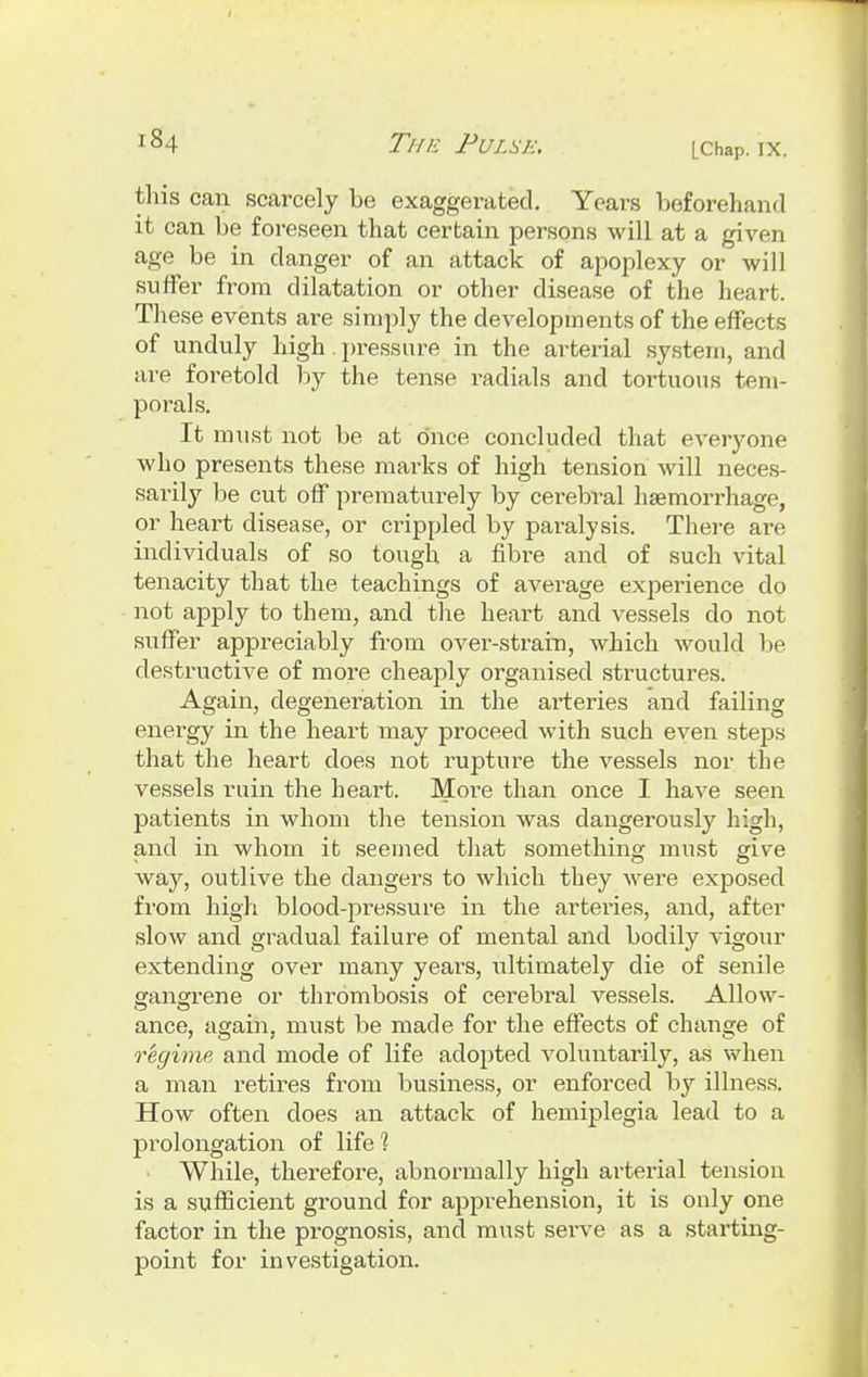 this can scarcely be exaggerated. Years beforehand it can be foreseen that certain persons will at a given age be in danger of an attack of apoplexy or will suffer from dilatation or other disease of the heart. These events are simply the developments of the effects of unduly high pressure in the arterial system, and are foretold by the tense radials and tortuous tem- porals. It must not be at once concluded that everyone who presents these marks of high tension will neces- sarily be cut off prematurely by cerebral haemorrhage, or heart disease, or crippled by paralysis. There are individuals of so tough a fibre and of such vital tenacity that the teachings of average experience do not apply to them, and the heart and vessels do not suffer appreciably from over-strain, which would be destructive of more cheaply organised structures. Again, degeneration in the arteries and failing energy in the heart may proceed with such even steps that the heart does not rupture the vessels nor the vessels ruin the heart. More than once I have seen patients in whom the tension was dangerously high, and in whom it seemed that something must give way, outlive the dangers to which they were exposed from high blood-pressure in the arteries, and, after slow and gradual failure of mental and bodily vigour extending over many years, ultimately die of senile gangrene or thrombosis of cerebral vessels. Allow- ance, again, must be made for the effects of change of regime and mode of life adopted voluntarily, as when a man retires from business, or enforced by illness. How often does an attack of hemiplegia lead to a prolongation of life 1 While, therefore, abnormally high arterial tension is a sufficient ground for apprehension, it is only one factor in the prognosis, and must serve as a starting- point for investigation.