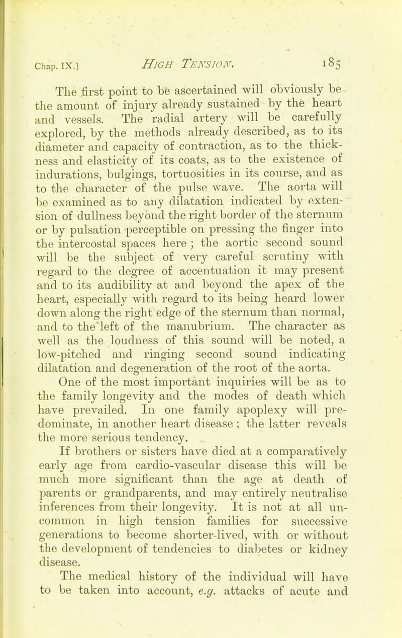 The first point to be ascertained will obviously be- the amount of injury already sustained by the heart and vessels. The radial artery will be carefully explored, by the methods already described, as to its diameter and capacity of contraction, as to the thick- ness and elasticity of its coats, as to the existence of indurations, bulgings, tortuosities in its course, and as to the character of the pulse wave. The aorta will be examined as to any dilatation indicated by exten- sion of dullness beyond the right border of the sternum or by pulsation perceptible on pressing the finger into the intercostal spaces here ; the aortic second sound will be the subject of very careful scrutiny with regard to the degree of accentuation it may present and to its audibility at and beyond the apex of the heart, especially with regard to its being heard lower down along the right edge of the sternum than normal, and to theleft of the manubrium. The character as well as the loudness of this sound will be noted, a low-pitched and ringing second sound indicating dilatation and degeneration of the root of the aorta. One of the most important inquiries will be as to the family longevity and the modes of death which have prevailed. In one family apoplexy will pre- dominate, in another heart disease ; the latter reAreals the more serious tendency. If brothers or sisters have died at a comparatively early age from caixlio-vascular disease this will be much more significant than the age at death of parents or grandparents, and may entirely neutralise inferences from their longevity. It is not at all un- common in high tension families for successive generations to become shorter-lived, with or without the development of tendencies to diabetes or kidney disease. The medical history of the individual will have to be taken into account, e.g. attacks of acute and