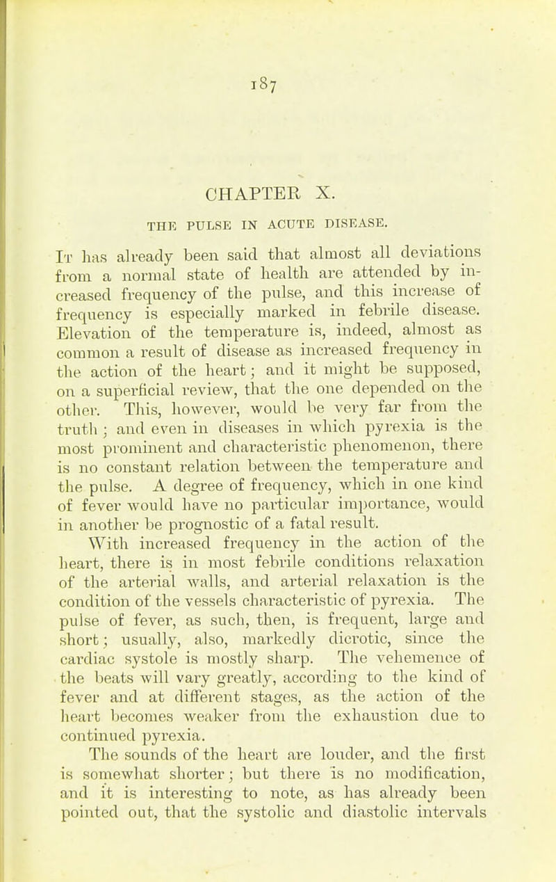 CHAPTER X. THE PULSE IN ACUTE DISEASE. It has already been said that almost all deviations from a normal state of health are attended by in- creased frequency of the pulse, and this increase of frequency is especially marked in febrile disease. Elevation of the temperature is, indeed, almost as common a result of disease as increased frequency in the action of the heart; and it might be supposed, on a superficial review, that the one depended on the other. This, however, would be very far from the truth : and even in diseases in which pyrexia is the most prominent and characteristic phenomenon, there is no constant relation between the temperature and the pulse. A degree of frequency, which in one kind of fever would have no particular importance, would in another be prognostic of a fatal result. With increased frequency in the action of the heart, there is in most febrile conditions relaxation of the arterial walls, and arterial relaxation is the condition of the vessels characteristic of pyrexia. The pulse of fever, as such, then, is frequent, large and short; usually, also, markedly dicrotic, since the cardiac systole is mostly sharp. The vehemence of the beats will vary greatly, according to the kind of fever and at different stages, as the action of the heart becomes weaker from the exhaustion due to continued pyrexia. The sounds of the heart are louder, and the first is somewhat shorter; but there is no modification, and it is interesting to note, as has already been pointed out, that the systolic and diastolic intervals