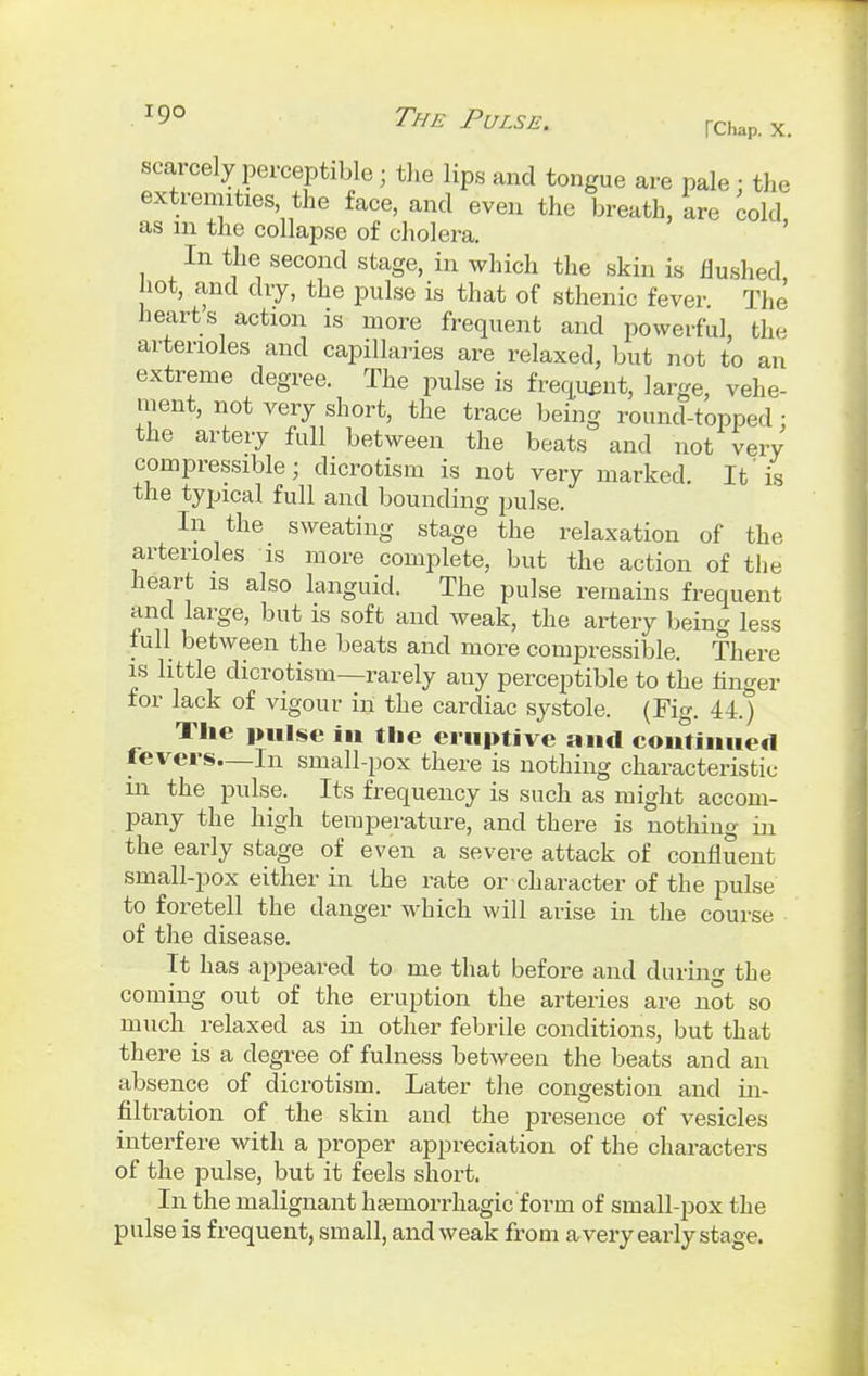 scarcely perceptible ■ the lips and tongue are pale ; the extremities, the face, and even the breath, are cold as m the collapse of cholera. In the second stage, in which the skin is flushed, hot, and dry, the pulse is that of sthenic fever The hearts action is more frequent and powerful, the arterioles and capillaries are relaxed, but not to an extreme degree. The pulse is frequent, large, vehe- ment, not very short, the trace being round-topped ; the artery full between the beats and not very compressible ■ dicrotism is not very marked. It'is the typical full and bounding pulse. In the sweating stage the relaxation of the arterioles is more complete, but the action of the heart is also languid. The pulse remains frequent and large, but is soft and weak, the artery being less full between the beats and more compressible. There is little dicrotism—rarely any perceptible to the finger for lack of vigour in the cardiac systole. (Fig. 44.) The pulse in the eruptive and continued fevers—In small-pox there is nothing characteristic in the pulse. Its frequency is such as might accom- pany the high temperature, and there is nothing in the early stage of even a severe attack of confluent small-pox either in the rate or character of the pulse to foretell the danger which will arise in the course of the disease. It has appeared to me that before and during the coming out of the eruption the arteries are not so much relaxed as in other febrile conditions, but that there is a degree of fulness between the beats and an absence of dicrotism. Later the congestion and in- filtration of the skin and the presence of vesicles interfere with a proper appreciation of the characters of the pulse, but it feels short. In the malignant hamiorrhagic form of small-pox the pulse is frequent, small, and weak from a very early stage.