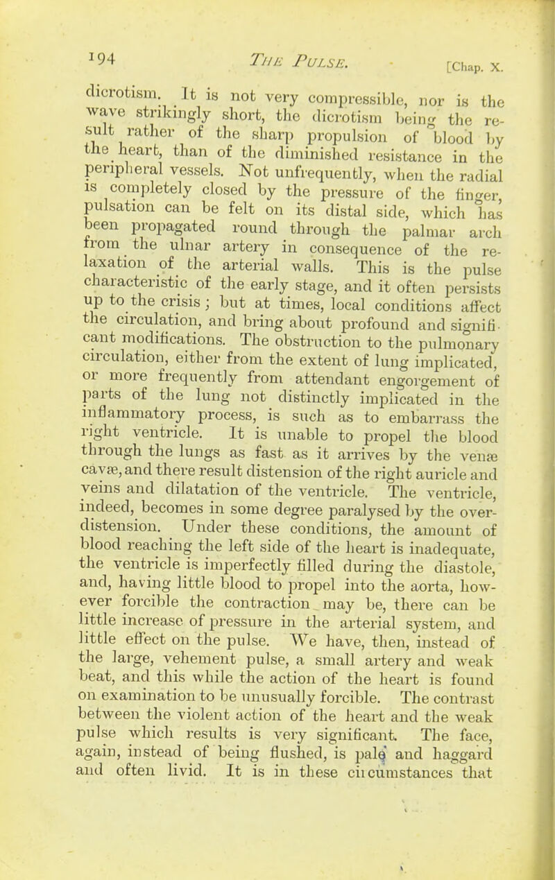 dicrotism It is not very compressible, nor is the wave strikingly short, the dicrotism being the re- sult rather of the sharp propulsion of blood by the heart, than of the diminished resistance in the peripheral vessels. Not unfrequently, when the radial is completely closed by the pressure of the finder pulsation can be felt on its distal side, which has been propagated round through the palmar arch from the ulnar artery in consequence of the re- laxation of the arterial walls. This is the pulse characteristic of the early stage, and it often persists up to the crisis; but at times, local conditions affect the circulation, and bring about profound and signifi- cant modifications. The obstruction to the pulmonary circulation, either from the extent of lung implicated, or more frequently from attendant engorgement of parts of the lung not distinctly implicated in the inflammatory process, is such as to embarrass the rjght ventricle. It is unable to propel the blood through the lungs as fast as it arrives by the venaj cava?, and there result distension of the right auricle and veins and dilatation of the ventricle. The ventricle, indeed, becomes in some degree paralysed by the over- distension. Under these conditions, the amount of blood reaching the left side of the heart is inadequate, the ventricle is imperfectly filled during the diastole, and, having little blood to propel into the aorta, how- ever forcible the contraction may be, there can be little increase of pressure in the arterial system, and little effect on the pulse. We have, then, instead of the large, vehement pulse, a small artery and weak beat, and this while the action of the heart is found on examination to be unusually forcible. The contrast between the violent action of the heart and the weak pulse which results is very significant. The face, again, instead of being flushed, is palef and haggard and often livid. It is in these ciicumstances that