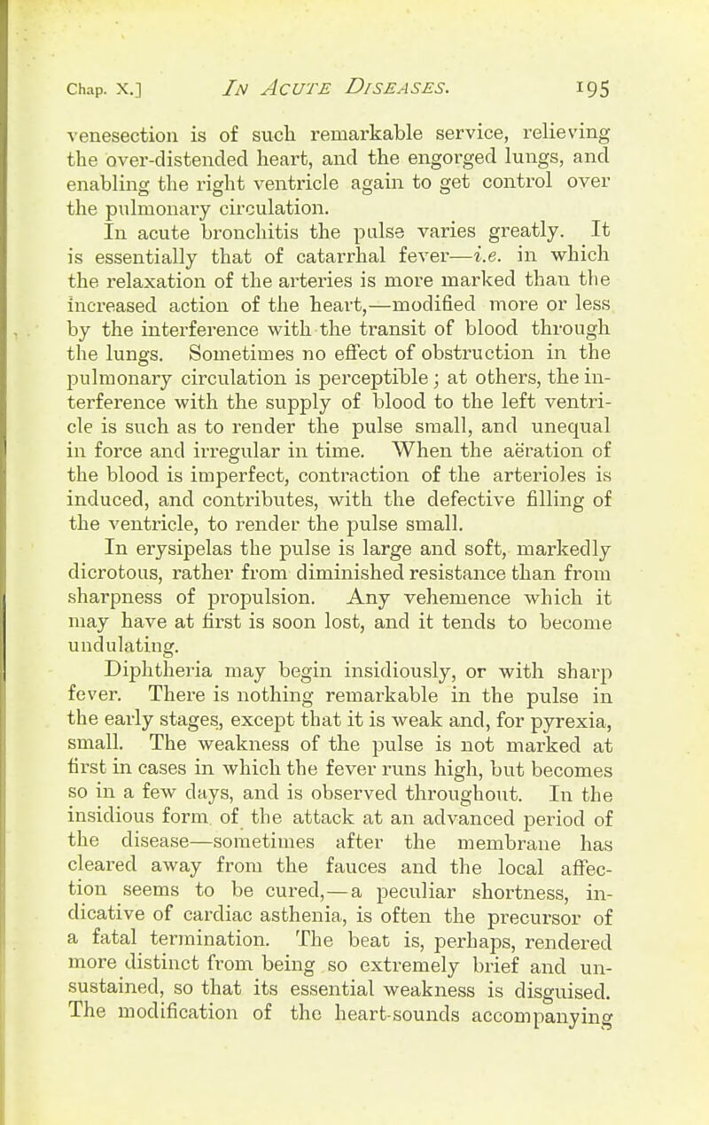 venesection is of such remarkable service, relieving the over-distended heart, and the engorged lungs, and enabling the right ventricle again to get control over the pulmonary circulation. In acute bronchitis the pulse varies greatly. It is essentially that of catarrhal fever—i.e. in which the relaxation of the arteries is more marked than the increased action of the heart,—modified more or less by the interference with the transit of blood through the lungs. Sometimes no effect of obstruction in the pulmonary circulation is perceptible; at others, the in- terference with the supply of blood to the left ventri- cle is such as to render the pulse small, and unequal in force and irregular in time. When the aeration of the blood is imperfect, contraction of the arterioles is induced, and contributes, with the defective filling of the ventricle, to render the pulse small. In erysipelas the pulse is large and soft, markedly dicrotous, rather from diminished resistance than from sharpness of propulsion. Any vehemence which it may have at first is soon lost, and it tends to become undulating. Diphtheria may begin insidiously, or with sharp fever. There is nothing remarkable in the pulse in the early stages, except that it is weak and, for pyrexia, small. The weakness of the pulse is not marked at first in cases in which the fever runs high, but becomes so in a few days, and is observed throughout. In the insidious form, of the attack at an advanced period of the disease—sometimes after the membrane has cleared away from the fauces and the local affec- tion seems to be cured,—a peculiar shortness, in- dicative of cardiac asthenia, is often the precursor of a fatal termination. The beat is, perhaps, rendered more distinct from being so extremely brief and un- sustainecl, so that its essential weakness is disguised. The modification of the heart-sounds accompanying