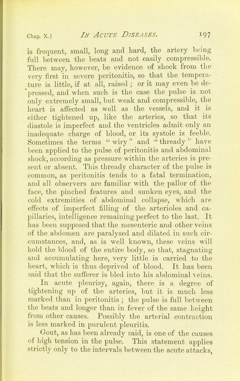 is frequent, small, long and hard, the artery being full between the beats and not easily compressible. There may, however, be evidence of shock from the very first in severe peritonitis, so that the tempera- ture is little, if at all, raised ; or it may even be cle- * pressed, and when such is the case the pulse is not only extremely small, but weak and compressible, the heart is affected as well as the vessels, and it is either tightened up, like the arteries, so that its diastole is imperfect and the ventricles admit only an inadequate charge of blood, or its systole is feeble. Sometimes the terms  wiry and  thready  have been applied to the pulse of peritonitis and abdominal shock, according as pressure within the arteries is pre- sent or absent. This thready character of the pulse is common, as peritonitis tends to a fatal termination, and all observers are familiar with the pallor of the face, the pinched features and sunken eyes, and the cold extremities of abdominal collapse, which are effects of impei'fect filling of the arterioles and ca- pillaries, intelligence remaining perfect to the last. It has been supposed that the mesenteric and other veins of the abdomen are paralysed and dilated in such cir- cumstances, and, as is well known, these veins will hold the blood of the entire body, so that, stagnating and accumulating here, very little is carried to the heart, which is thus deprived of blood. It has been said that the sufferer is bled into his abdominal veins. In acute pleurisy, again, there is a degree of tightening up of the arteries, but it is much less marked than in peritonitis ; the pulse is full between the beats and longer than in fever of the same height from other causes. Possibly the arterial contraction is less marked in purulent pleuritis. Gout, as has been already said, is one of the causes of high tension in the pulse. This statement applies strictly only to the intervals between the acute attacks,