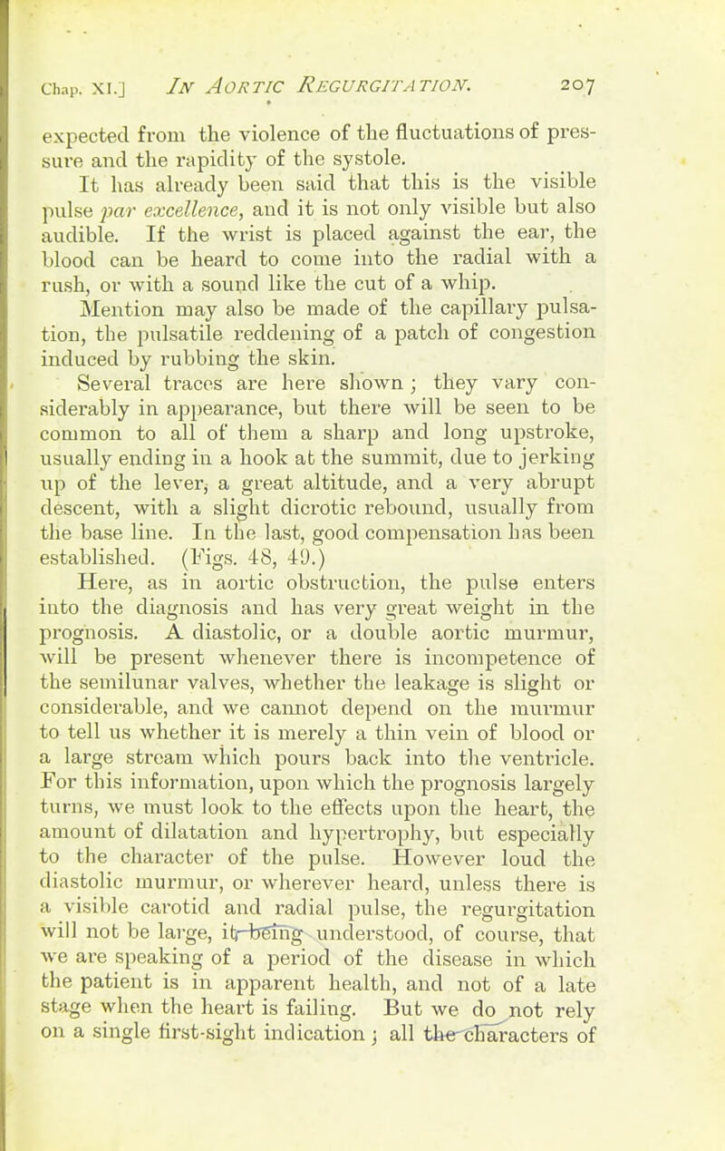 expected from the violence of the fluctuations of pres- sure and the rapidity of the systole. It has already been said that this is the visible pulse par excellence, and it is not only visible but also audible. If the wrist is placed against the ear, the blood can be heard to come into the radial with a rush, or with a sound like the cut of a whip. Mention may also be made of the capillary pulsa- tion, the pulsatile reddening of a patch of congestion induced by rubbing the skin. Several traces are here shown; they vary con- siderably in appearance, but there will be seen to be common to all of them a sharp and long upstroke, usually ending in a hook at the summit, due to jerking iip of the lever; a great altitude, and a very abrupt descent, with a slight dicrotic rebound, usually from the base line. In the last, good compensation has been established. (Figs. 48, 49.) Here, as in aortic obstruction, the pulse enters into the diagnosis and has very great weight in the prognosis. A diastolic, or a double aortic murmur, will be pi'esent whenever there is incompetence of the semilunar valves, whether the leakage is slight or considerable, and we cannot depend on the murmur to tell us whether it is merely a thin vein of blood or a large stream which pours back into the ventricle. For this information, upon which the prognosis largely turns, we must look to the effects upon the heart, the amount of dilatation and hypertrophy, but especially to the character of the pulse. However loud the diastolic murmur, or wherever heard, unless there is a visible carotid and radial pulse, the regurgitation will not be large, itrbetng understood, of course, that we are speaking of a period of the disease in which the patient is in apparent health, and not of a late stage when the heart is failing. But we do not rely on a single first-sight indication j all th^characters of