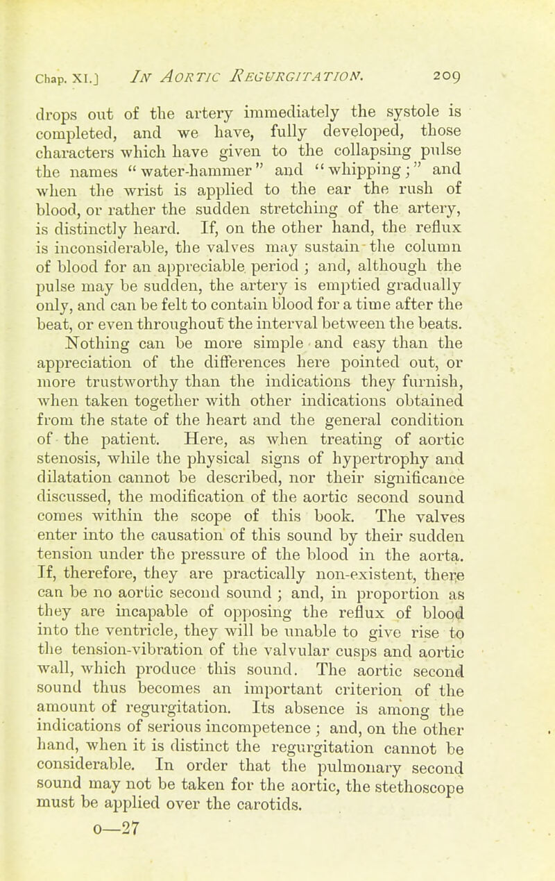 drops out of the artery immediately the systole is completed, and we have, fully developed, those characters which have given to the collapsing pulse the names water-hammer and whipping; and when the wrist is applied to the ear the rush of blood, or rather the sudden stretching of the artery, is distinctly heard. If, on the other hand, the reflux is inconsiderable, the valves may sustain-the column of blood for an appreciable period ; and, although the pulse may be sudden, the artery is emptied gradually only, and can be felt to contain blood for a time after the beat, or even throughout the interval between the beats. Nothing can be more simple and easy than the appreciation of the differences hei-e pointed out, or more trustworthy than the indications they furnish, when taken together with other indications obtained from the state of the heart and the general condition of the patient. Here, as when treating of aortic stenosis, while the physical signs of hypertrophy and dilatation cannot be described, nor their significance discussed, the modification of the aortic second sound comes within the scope of this book. The valves enter into the causation of this sound by their sudden tension under the pressure of the blood in the aorta. If, therefore, they are practically non-existent, there can be no aortic second sound ; and, in proportion as they are incapable of opposing the reflux of blood into the ventricle, they will be unable to give rise to the tension-vibration of the valvular cusps and aortic wall, which produce this sound. The aortic second sound thus becomes an important criterion of the amount of regurgitation. Its absence is among the indications of serious incompetence ; and, on the other hand, when it is distinct the regurgitation cannot be considerable. In order that the pulmonary second sound may not be taken for the aortic, the stethoscope must be applied over the carotids. 0—27
