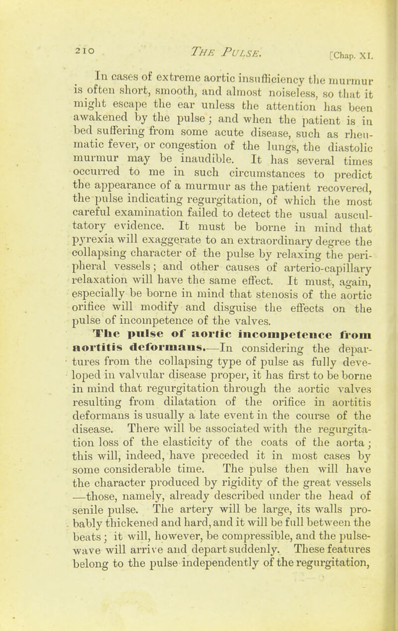 [Chap. XI. In cases of extreme aortic insufficiency the murmur is often short, smooth, and almost noiseless, so that it might escape the ear unless the attention has been awakened by the pulse; and when the patient is in bed suffering from some acute disease, such as rheu- matic fever, or congestion of the lungs, the diastolic murmur may be inaudible. It has several times occurred to me in such circumstances to predict the appearance of a murmur as the patient recovered, the pulse indicating regurgitation, of which the most careful examination failed to detect the usual auscul- tatory evidence. It must be borne in mind that pyrexia will exaggerate to an extraordinary degree the collapsing character of the pulse by relaxing the peri- pheral vessels; and other causes of arterio-capillary relaxation will have the same effect. It must, again, especially be borne in mind that stenosis of the aortic orifice will modify and disguise the effects on the pulse of incompetence of the valves. The pulse of aortic incompetence from aortitis deformans.—In considering the depar- tures from the collapsing type of pulse as fully deve- loped in valvular disease proper, it has first to be borne in mind that regurgitation thi-ough the aortic valves resulting from dilatation of the orifice in aortitis deformans is usually a late event in the course of the disease. There will be associated with the regurgita- tion loss of the elasticity of the coats of the aorta ; this will, indeed, have preceded it in most cases by some considerable time. The pulse then will have the character produced by rigidity of the great vessels —those, namely, already described under the head of senile pulse. The artery will be large, its walls pro- bably thickened and hard, and it will be full between the beats; it will, however, be compressible, and the pulse- wave will arrive and depart suddenly. These features belong to the pulse independently of the regurgitation,