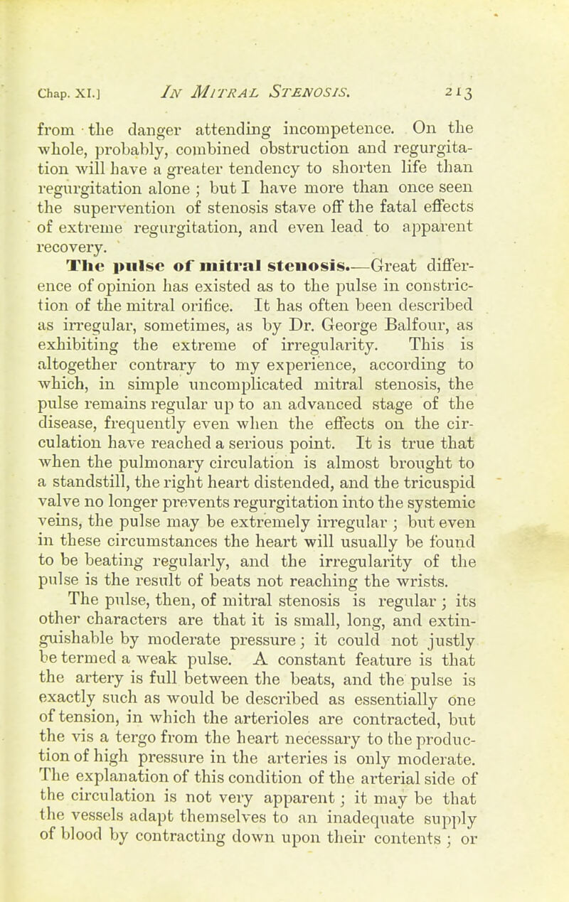 from the clanger attending incompetence. On the whole, probably, combined obstruction and regurgita- tion will have a greater tendency to shorten life than regurgitation alone ; but I have more than once seen the supervention of stenosis stave off the fatal effects of extreme regurgitation, and even lead to apparent recovery. The pulse of mitral stenosis.—Great differ- ence of opinion has existed as to the pulse in constric- tion of the mitral orifice. It has often been described as irregular, sometimes, as by Dr. George Balfour, as exhibiting the extreme of irregularity. This is altogether contrary to my experience, according to which, in simple uncomplicated mitral stenosis, the pulse remains regular up to an advanced stage of the disease, frequently even when the effects on the cir- culation have reached a serious point. It is true that when the pulmonary circulation is almost brought to a standstill, the right heart distended, and the tricuspid valve no longer prevents regurgitation into the systemic veins, the pulse may be extremely irregular ; but even in these circumstances the heart will usually be found to be beating regularly, and the irregularity of the pulse is the result of beats not reaching the wrists. The pulse, then, of mitral stenosis is regular ; its other characters are that it is small, long, and extin- guishable by moderate pressure; it could not justly be termed a weak pulse. A constant feature is that the artery is full between the beats, and the pulse is exactly such as would be described as essentially one of tension, in which the arterioles are contracted, but the vis a tergo from the heart necessary to the produc- tion of high pressure in the arteries is only moderate. The explanation of this condition of the arterial side of the circulation is not very apparent; it may be that the vessels adapt themselves to an inadequate supply of blood by contracting down upon their contents ; or