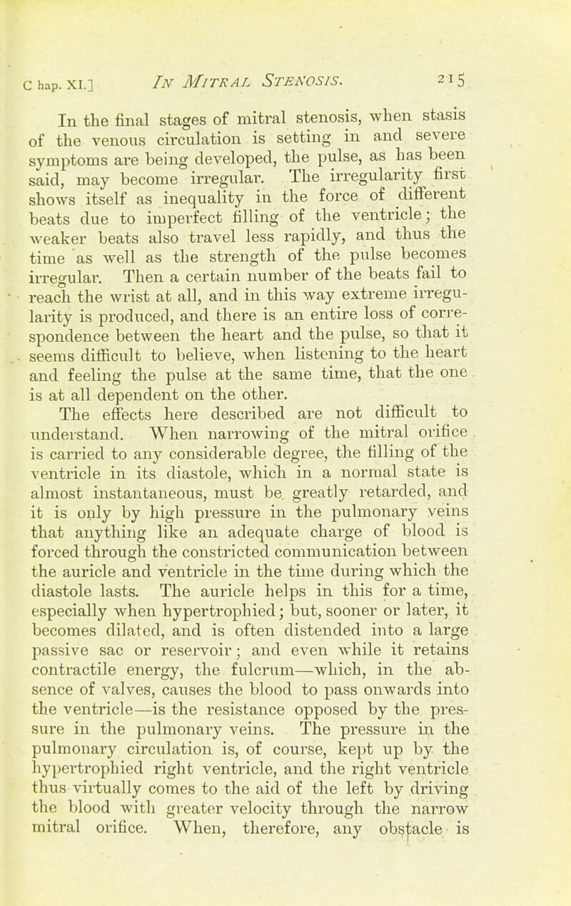 In the final stages of mitral stenosis, when stasis of the venous circulation is setting in and severe symptoms are being developed, the pulse, as has been said, may become irregular. The irregularity first shows itself as inequality in the force of different beats due to imperfect filling of the ventricle; the weaker beats also travel less rapidly, and thus the time as well as the strength of the pulse becomes irregular. Then a certain number of the beats fail to reach the wrist at all, and in this way extreme irregu- larity is produced, and there is an entire loss of corre- spondence between the heart and the pulse, so that it seems difficult to believe, when listening to the heart and feeling the pulse at the same time, that the one is at all dependent on the other. The effects here described are not difficult to understand. When narrowing of the mitral orifice is carried to any considerable degree, the filling of the ventricle in its diastole, which in a normal state is almost instantaneous, must be. greatly retarded, and it is only by high pressure in the pulmonary veins that anything like an adequate charge of blood is forced through the constricted communication between the auricle and ventricle in the time during which the diastole lasts. The auricle helps in this for a time, especially when hypertrophied; but, sooner or later, it becomes dilated, and is often distended into a large passive sac or reservoir; and even while it retains contractile energy, the fulcrum—which, in the ab- sence of valves, causes the blood to pass onwards into the ventricle—is the resistance opposed by the pres- sure in the pulmonary veins. The pressure in the pulmonary circulation is, of course, kept up by the hypertrophied right ventricle, and the right ventricle thus virtually comes to the aid of the left by driving the blood with greater velocity through the narrow mitral orifice. When, therefore, any obstacle is