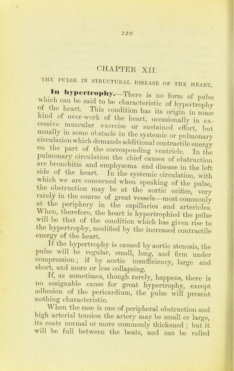 CHAPTER XIT. THE PULSE IN STRUCTURAL DISEASE OP THE HEART. In aypertyophy—There is no form of pulse which can be said to be characteristic of hypertrophy of the. heart. This condition has its origin in some kind of over-work of the heart, occasionally in ex- cessive muscular exercise or sustained effort but usually in some obstacle in the systemic or pulmonary circulation which demands additional contractile enemy on the part of the corresponding ventricle. In the pulmonary circulation the chief causes of obstruction are bronchitis and emphysema and disease in the left side of the heart. In the systemic circulation, with which we are concerned when speaking of the pulse the obstruction may be at the aortic orifice very rarely m the course of great vessels—most commonly at the periphery in the capillaries and arterioles. When, therefore, the heart is hypertrophied the pulse will be that of the condition which has given rise to the hypertrophy, modified by the increased contractile energy of the heart. If the hypertrophy is caused by aortic stenosis, the pulse will be regular, small, long, and firm under compression- if by aortic insufficiency, large and short, and more or less collapsing. If, as sometimes, though rarely, happens, there is no assignable cause for great hypertrophy, except adhesion of the pericardium, the pulse will present nothing characteristic. When the case is one of peripheral obstruction and high arterial tension the artery may be small or large, its coats normal or more commonly thickened ; but it will be full between the beats, and can be rolled