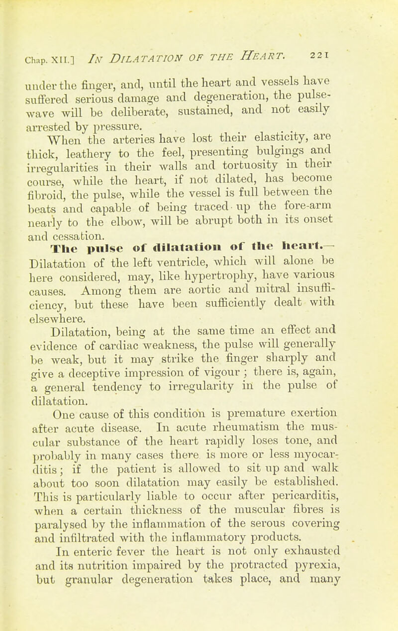 under the finger, and, until the heart and vessels have suffered serious damage and degeneration, the pulse- wave will be deliberate, sustained, and not easily arrested by pressure. When the arteries have lost their elasticity, are thick, leathery to the feel, presenting bulgings and irregularities in their walls and tortuosity in their course, while the heart, if not dilated, has become fibroid, the pulse, while the vessel is full between the beats and capable of being traced • up the fore-arm nearly to the elbow, will be abrupt both in its onset and cessation. The pulse of dilatation of the heart.— Dilatation of the left ventricle, which will alone be here considered, may, like hypertrophy, have various causes. Among them are aortic and mitral insuffi- ciency, but these have been sufficiently dealt with elsewhere. Dilatation, being at the same time an effect and evidence of cardiac weakness, the pulse will generally be weak, but it may strike the finger sharply and give a deceptive impression of vigour ; there is, again, a general tendency to irregularity in the pulse of dilatation. One cause of this condition is premature exertion after acute disease. In acute rheumatism the mus- cular substance of the heart rapidly loses tone, and probably in many cases there is more or less myocar- ditis ; if the patient is allowed to sit up and walk about too soon dilatation may easily be established. This is particularly liable to occur after pericarditis, when a certain thickness of the muscular fibres is paralysed by the inflammation of the serous covering and infiltrated with the inflammatory products. In enteric fever the heart is not only exhausted and its nutrition impaired by the protracted pyrexia, but granular degeneration takes place, and many