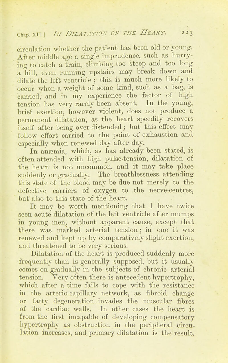 circulation whether the patient has been old or young. After middle age a single imprudence, such as hurry- ing to catch a train, climbing too steep and too long a hill, even running upstairs may break down and dilate the left ventricle ; this is much more likely to occur when a weight of some kind, such as a bag, is carried, and in my experience the factor of high tension has very rarely been absent. In the young, brief exertion, however violent, does not produce a permanent dilatation, as the heart speedily recovers itself after being over-distended; but this effect may follow effort carried to the point of exhaustion and especially when renewed day after day. In anaemia, which, as has already been stated, is often attended with high pulse-tension, dilatation of the heart is not uncommon, and it may take place suddenly or gradually. The breathlessness attending this state of the blood may be due not merely to the defective carriers of oxygen to the nerve-centres, but'also to this state of the heart. It may be worth mentioning that I have twice seen acute dilatation of the left ventricle after mumps in young men, without apparent cause, except that there was marked arterial tension; in one it was renewed and kept up by comparatively slight exertion, and threatened to be very serious. Dilatation of the heart is produced suddenly more frequently than is generally supposed, but it usually comes on gradually in the subjects of chronic arterial tension. Very often there is antecedent hypertrophy, which after a time fails to cope with the resistance in the arterio-capillary network, as fibroid change or fatty degeneration invades the muscular fibres of the cardiac walls. In other cases the heart is from the first incapable of developing compensatory hypertrophy as obstruction in the peripheral circu- lation increases, and primary dilatation is the result.