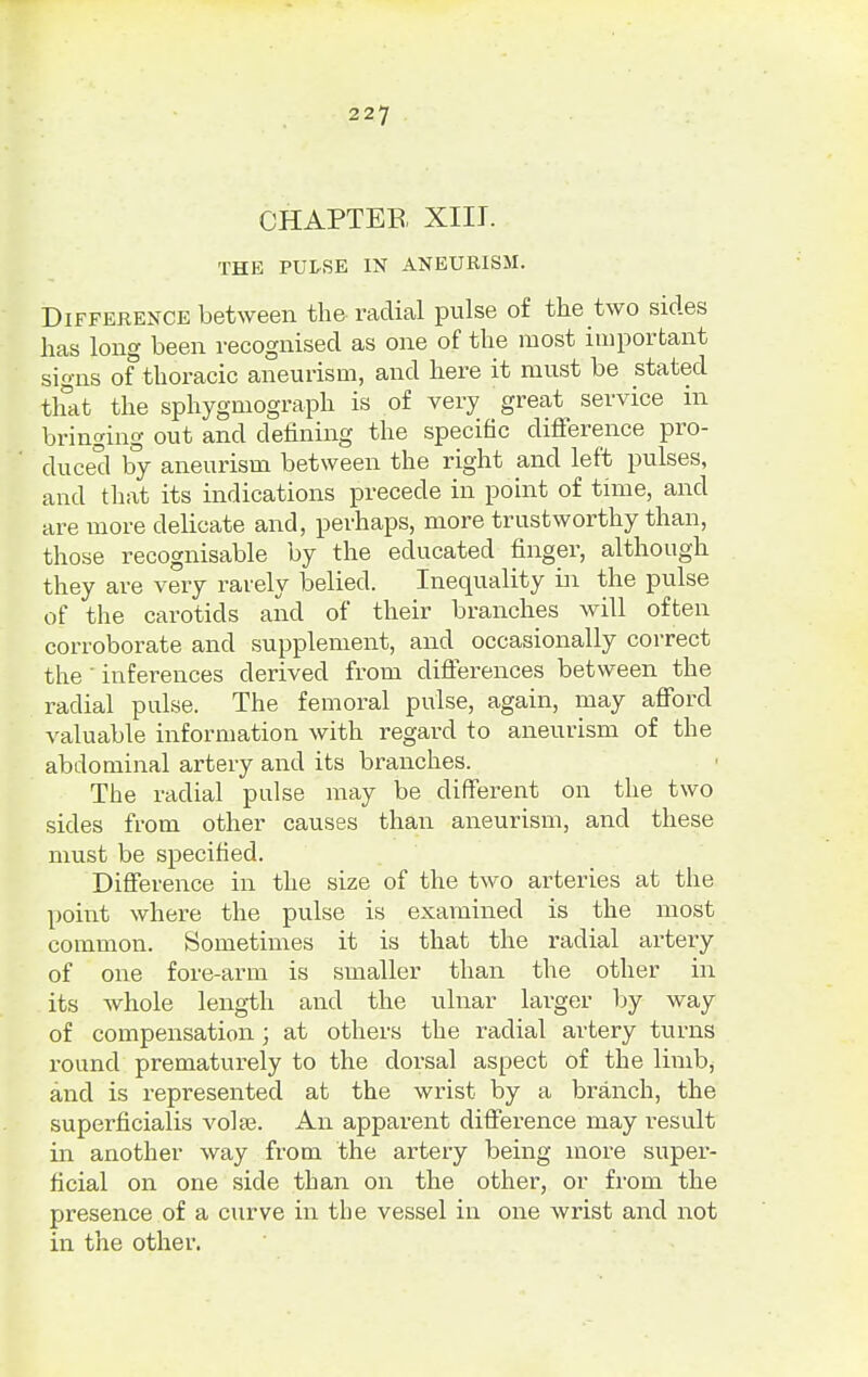 CHAPTER XIII. THE PULSE IN ANEURISM. Difference between the radial pulse of the two sides has long been recognised as one of the most important signs of thoracic aneurism, and here it must be stated that the sphygmograph is of very great service in bringing out and defining the specific difference pro- duced by aneurism between the right and left pulses, and that its indications precede in point of time, and are more delicate and, perhaps, more trustworthy than, those recognisable by the educated finger, although they are very rarely belied. Inequality in the pulse of the carotids and of their branches will often corroborate and supplement, and occasionally correct the' inferences derived from differences between the radial pulse. The femoral pulse, again, may afford valuable information with regard to aneurism of the abdominal artery and its branches. The radial pulse may be different on the two sides from other causes than aneurism, and these must be specified. Difference in the size of the two arteries at the point where the pulse is examined is the most common. Sometimes it is that the radial artery of one fore-arm is smaller than the other in its whole length and the ulnar larger by way of compensation; at others the radial artery turns round prematurely to the dorsal aspect of the limb, and is represented at the wrist by a branch, the superficialis volse. An apparent difference may result in another way from the artery being more super- ficial on one side than on the other, or from the presence of a curve in the vessel in one wrist and not in the other.