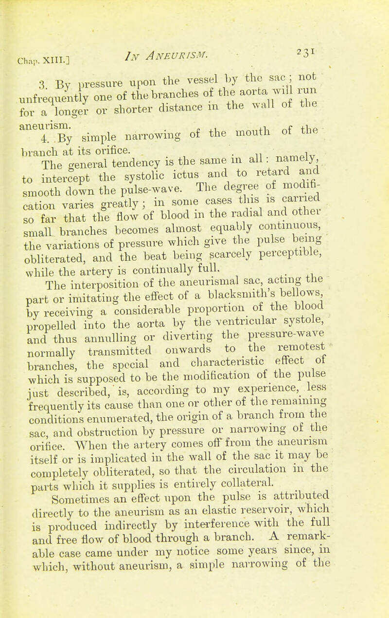 3 By pressure upon the vessel by the sac; not unfrequently one of the branches of the aorta ^wii run for a longer or shorter distance in the wall of the an(TSBy simple narrowing of the mouth of the branch at its orifice. . , The general tendency is the same in all namely, to intercept the systolic ictus and to retard and smooth down the pulse-wave. The degree of modifi- cation varies greatly j in some cases this is carried so far that the flow of blood in the radial and othei small branches becomes almost equably continuous, the variations of pressure which give the pulse being obliterated, and the beat being scarcely perceptible, while the artery is continually full. - The interposition of the aneurismal sac, acting the part or imitating the effect of a blacksmith s bellows by receiving a considerable proportion of the blood propelled into the aorta by the ventricular systole, and thus annulling or diverting the pressure-wave normally transmitted onwards to the remotest branches, the special and characteristic effect ot which is supposed to be the modification of the pulse iust described, is, according to my experience, less frequently its cause than one or other of the remaining conditions enumerated, the origin of a branch from the sac, and obstruction by pressure or narrowing ot the orifice. When the artery comes off from the aneurism itself or is implicated in the wall of the sac it may be completely obliterated, so that the circulation in the parts which it supplies is entirely collateral. Sometimes an effect upon the pulse is attributed directly to the aneurism as an elastic reservoir, which is produced indirectly by interference with the full and free flow of blood through a branch. A remark- able case came under my notice some years since, in which, without aneurism, a simple narrowing of the