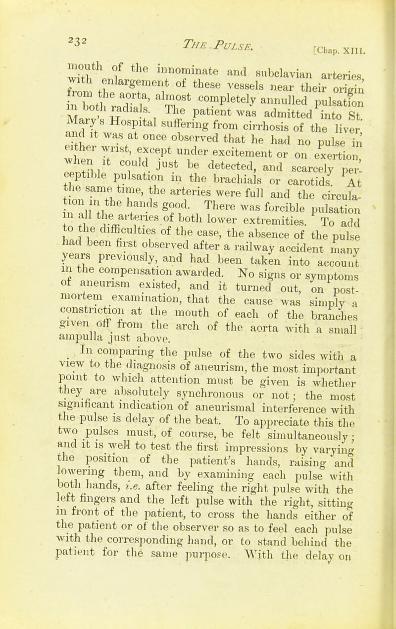 23* The.Pulse. [Chap. xiii< mouth of the innominate and subclavian arteries wath enlargement of these vessels near their or l in Xtl '71^ at°St C°mplete1^ ™Ued H-S Marv' W ^ Patlentwa« admitted into St. Mary s Hospital suffering from cirrhosis of the liver and it was at once observed that he had no pulse in wSnT-o ^^r1-excitement or on exertion when it could just be detected, and scarcely per ceptible pulsation in the brachials or carotids7 At tinnT.i T' \h& art1erieS were fu]1 and the circula- tion n the hands good. There was forcible pulsation in all the arteries of both lower extremities. To add to the difficulties of the case, the absence of the pulse had been first observed after a railway accident many years previously, and had been taken into account in the compensation awarded. No signs or symptoms of aneurism existed, and it turned out, on post- mortem examination, that the cause was simply a constriction at the mouth of each of the branches given off from the arch of the aorta with a small ampulla just above. In comparing the pulse of the two sides with a view to the diagnosis of aneurism, the most important point to which attention must be given is whether they are absolutely synchronous or not; the most significant indication of aneurismal interference with the pulse is delay of the beat. To appreciate this the two pulses must, of course, be felt simultaneously; and it is well to test the first impressions by varying the position of the patient's hands, raising and lowering them, and by examining each pulse with both hands, i.e. after feeling the right pulse with the left fingers and the left pulse with the right, sitting m front of the patient, to cross the hands either of the patient or of the observer so as to feel each pulse with the corresponding hand, or to stand behind the patient for the same purpose. With the delay on