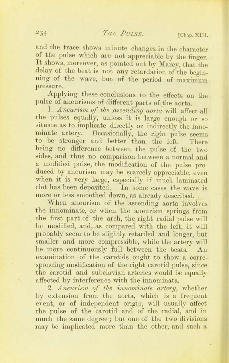 and the trace shows minute changes in the character of the pulse which are not appreciable by the finger. It shows, moreover, as pointed out by Marey, that the delay of the beat is not any retardation of the begin- ning of the wave, but of the period of maximum pressure. Applying these conclusions to the effects on the pulse of aneurisms of different parts of the aorta. 1, Aneurism of the ascending aorta will affect all the pulses equally, unless it is large enough or so situate as to implicate directly or indirectly the inno- minate artery. Occasionally, the right pulse seems to be stronger and better than the left. There being no difference between the pulse of the two sides, and thus no comparison between a normal and a modified pulse, the modification of the pulse pro- duced by aneurism may be scarcely appreciable, even when it is very large, especially if much laminated clot has been deposited. In some cases the wave is more or less smoothed clown, as already described. . When aneurism of the ascending aorta involves the innominate, or when the aneurism springs from the first part of the arch, the right radial pulse will be modified, and, as compared with the left, it will probably seem to be slightly retarded and longer, but smaller and more compressible, while the artery will be more continuously full between the beats. An examination of the carotids ought to show a corre- sponding modification of the right carotid pulse, since the carotid and subclavian arteries would be equally affected by interference with the innominata. 2. Aneurism of the innominate artery, whether by extension from the aorta, which is a frequent event, or of independent origin, will usually affect the pulse of the carotid and of the radial, and in much the same degree; but one of the two divisions may be implicated more than the other, and such a
