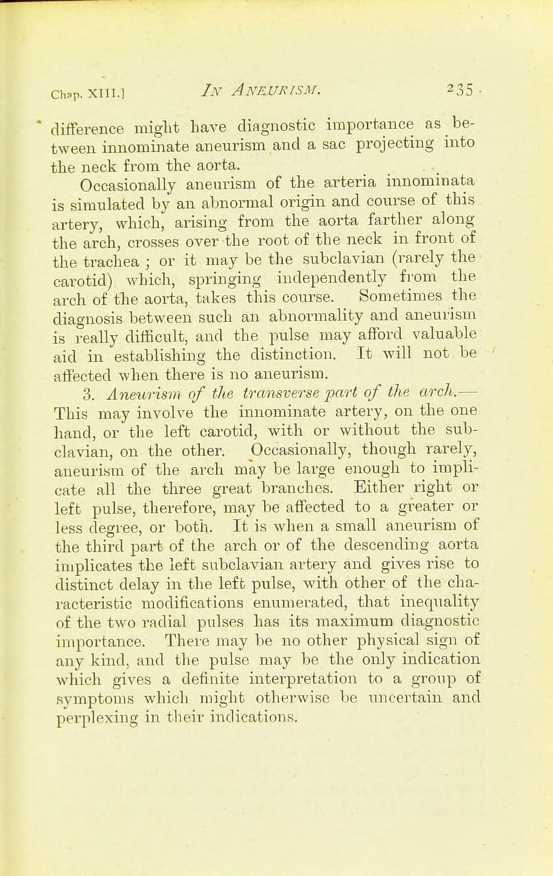 ' difference might have diagnostic importance as be- tween innominate aneurism and a sac projecting into the neck from the aorta. Occasionally aneurism of the arteria innominata is simulated by an abnormal origin and course of this artery, which, arising from the aorta farther along the arch, crosses over the root of the neck in front of the trachea ; or it may be the subclavian (rarely the carotid) which, springing independently from the arch of the aorta, takes this course. Sometimes the diagnosis between such an abnormality and aneurism is really difficult, and the pulse may afford valuable aid in establishing the distinction. It will not be affected when there is no aneurism. 3. Aneurism of the transverse part of the arch.— This may involve the innominate artery, on the one hand, or the left carotid, with or without the sub- clavian, on the other. Occasionally, though rarely, aneurism of the arch may be large enough to impli- cate all the three great branches. Either right or left pulse, therefore, may be affected to a greater or less degree, or both. It is when a small aneurism of the third paiii of the arch or of the descending aorta implicates the left subclavian artery and gives rise to distinct delay in the left pulse, with other of the cha- racteristic modifications enumerated, that inequality of the two radial pulses has its maximum diagnostic importance. There may be no other physical sign of any kind, and the pulse may be the only indication which gives a definite interpretation to a group of symptoms which might otherwise be uncertain and perplexing in their indications.