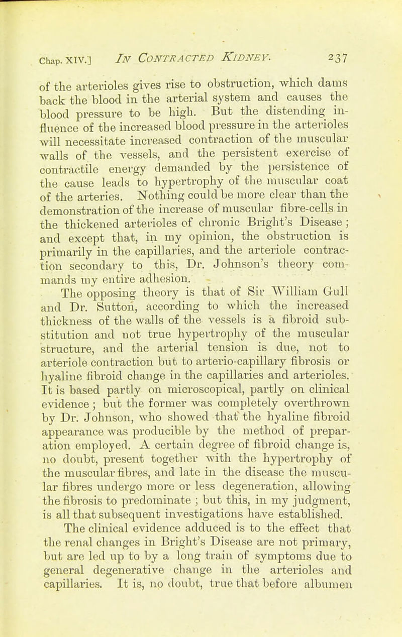 of the arterioles gives rise to obstruction, which dams back the blood in the arterial system and causes the blood pressure to be high. But the distending in- fluence of the increased blood pressure in the arterioles will necessitate increased contraction of the muscular walls of the vessels, and the persistent exercise of contractile energy demanded by the persistence of the cause leads to hypertrophy of the muscular coat of the arteries. Nothing could be more clear than the demonstration of the increase of muscular fibre-cells in the thickened arterioles of chronic Bright's Disease; and except that, in my opinion, the obstruction is primarily in the capillaries, and the arteriole contrac- tion secondary to this, Dr. Johnson's theory com- mands my entire adhesion. The opposing theory is that of Sir William Gull and Dr. Sutton, according to which the increased thickness of the walls of the vessels is a fibroid sub- stitution and not true hypertrophy of the muscular structure, and the arterial tension is due, not to arteriole contraction but to arteiio-capillary fibrosis or hyaline fibroid change in the capillaries and arterioles. It is based partly on microscopical, partly on clinical evidence ; but the former was completely overthrown by Dr. Johnson, who showed that' the hyaline fibroid appearance was producible by the method of prepar- ation employed. A certain degree of fibroid change is, no doubt, present together with the hypertrophy of the muscular fibres, and late in the disease the muscu- lar fibres undergo more or less degeneration, allowing the fibrosis to predominate ; but this, in my judgment, is all that subsequent investigations have established. The clinical evidence adduced is to the effect that the renal changes in Bright's Disease are not primary, but are led up to by a long train of symptoms due to general degenerative change in the arterioles and capillaries. It is, no doubt, true that before albumen