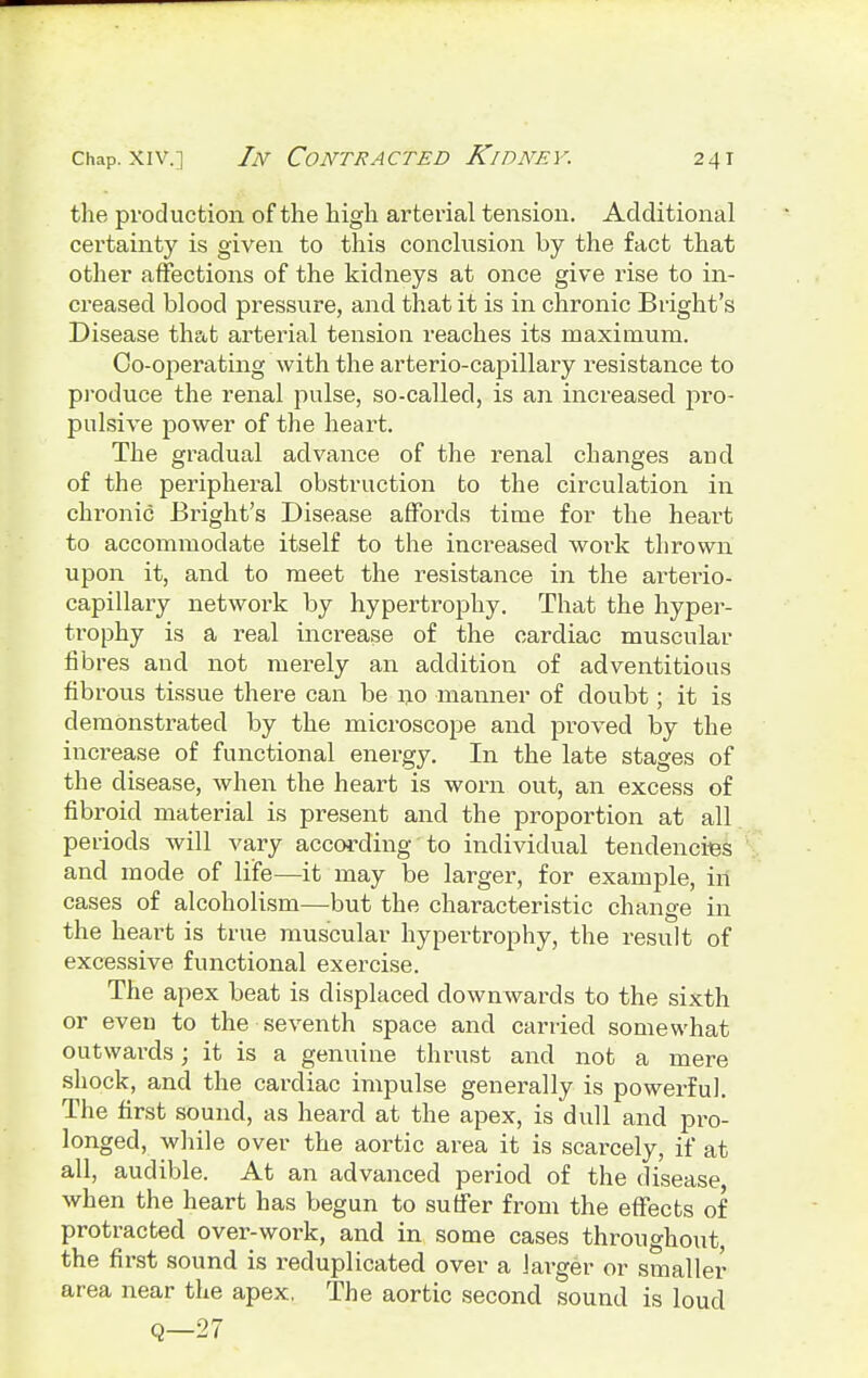 the production of the high arterial tension. Additional certainty is given to this conclusion by the fact that other affections of the kidneys at once give rise to in- creased blood pressure, and that it is in chronic Bright's Disease that arterial tension reaches its maximum. Co-operating with the arterio-capillary resistance to produce the renal pulse, so-called, is an increased pro- pulsive power of the heart. The gradual advance of the renal changes and of the peripheral obstruction to the circulation in chronic Bright's Disease affords time for the heart to accommodate itself to the increased work thrown upon it, and to meet the resistance in the arterio- capillary network by hypertrophy. That the hyper- trophy is a real increase of the cardiac muscular fibres and not merely an addition of adventitious fibrous tissue there can be no manner of doubt; it is demonstrated by the microscope and proved by the increase of functional energy. In the late stages of the disease, when the heart is worn out, an excess of fibroid material is present and the proportion at all periods will vary according to individual tendencies and mode of life—it may be larger, for example, in cases of alcoholism—but the characteristic change in the heart is true muscular hypertrophy, the result of excessive functional exercise. The apex beat is displaced downwards to the sixth or even to the seventh space and carried somewhat outwards; it is a genuine thrust and not a mere shock, and the cardiac impulse generally is powerful. The first sound, as heard at the apex, is dull and pro- longed, while over the aortic area it is scarcely, if at all, audible. At an advanced period of the disease when the heart has begun to suffer from the effects of protracted over-work, and in some cases throughout, the first sound is reduplicated over a Jai^ger or smaller area near the apex. The aortic second sound is loud Q—27