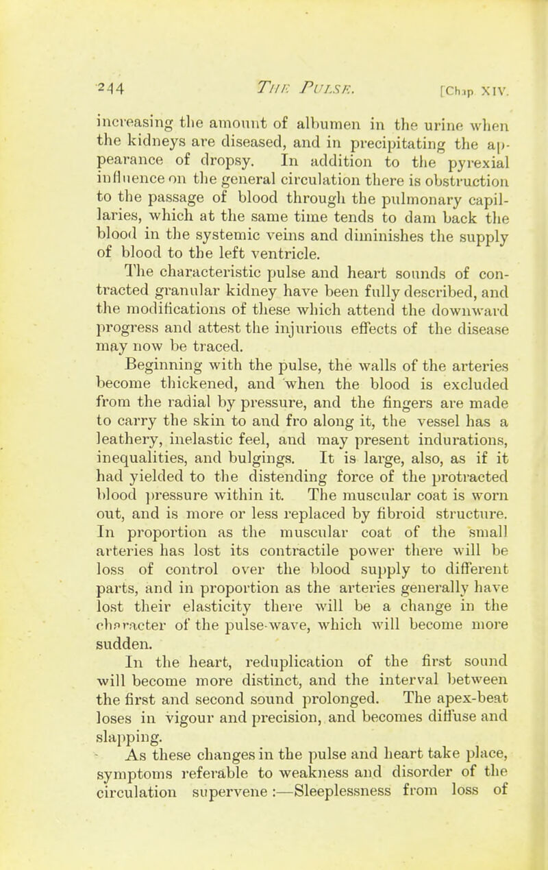 increasing the amount of albumen in the urine when the kidneys are diseased, and in precipitating the ap- pearance of dropsy. In addition to the pyrexial influence on the general circulation there is obstruction to the passage of blood through the pulmonary capil- laries, which at the same time tends to dam back the blood in the systemic veins and diminishes the supply of blood to the left ventricle. The characteristic pulse and heart sounds of con- tacted granular kidney have been fully described, and the modifications of these which attend the downward progress and attest the injurious effects of the disease may now be traced. Beginning with the pulse, the walls of the arteries become thickened, and when the blood is excluded from the radial by pressure, and the fingers are made to carry the skin to and fro along it, the vessel has a leathery, inelastic feel, and may present indurations, inequalities, and bulgings. It is large, also, as if it had yielded to the distending force of the protracted blood pressure within it. The muscular coat is worn out, and is more or less replaced by fibroid structure. In proportion as the muscular coat of the small arteries has lost its contractile power there will be loss of control over the blood supply to different parts, and in proportion as the ai'teries generally have lost their elasticity there will be a change in the character of the pulse-wave, which will become more sudden. In the heart, reduplication of the first sound will become more distinct, and the interval between the first and second sound prolonged. The apex-beat loses in vigour and precision, and becomes diffuse and slapping. As these changes in the pulse and heart take place, symptoms referable to weakness and disorder of the circulation supervene:—Sleeplessness from loss of