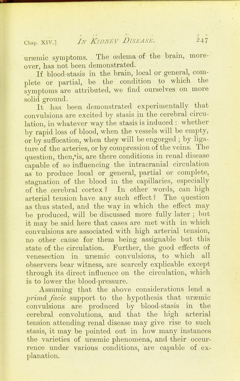 ursemic symptoms. The oedema of the brain, more- over, has not been demonstrated. If blood-stasis in the brain, local or general, com- plete or partial, be the condition to which the symptoms are attributed, we find ourselves on more solid ground. It has been demonstrated experimentally that convulsions are excited by stasis in the cerebral circu- lation, in whatever way the stasis is induced : whether by rapid loss of blood, when the vessels will be empty, or by suffocation, when they will be engorged ; hj liga- ture of the arteries, or by compression of the veins. The question, then,*is, are there conditions in renal disease capable of so influencing the intracranial circulation as to produce local or general, partial or complete, stagnation of the blood in the capillaries, especially of the cerebral cortex 1 In other words, can high arterial tension have any such effect 1 The question as thus stated, and the way in which the effect may be produced, will be discussed more fully later ; but it may be said here that cases are met with in which convulsions are associated with high arterial tension, no other cause for them being assignable but this state of the circulation. Further, the good effects of venesection in ursemic convulsions, to which all observers bear witness, are scarcely explicable except through its direct influence on the circulation, which is to lower the blood-pressure. Assuming that the above considerations lend a primd facie support to the hypothesis that ursemic convulsions are produced by blood-stasis in the cerebral convolutions, and that the high arterial tension attending renal disease may give rise to such stasis, it may be pointed out in how many instances the varieties of ursemic phenomena, and their occur- rence under various conditions, are capable of ex- planation.