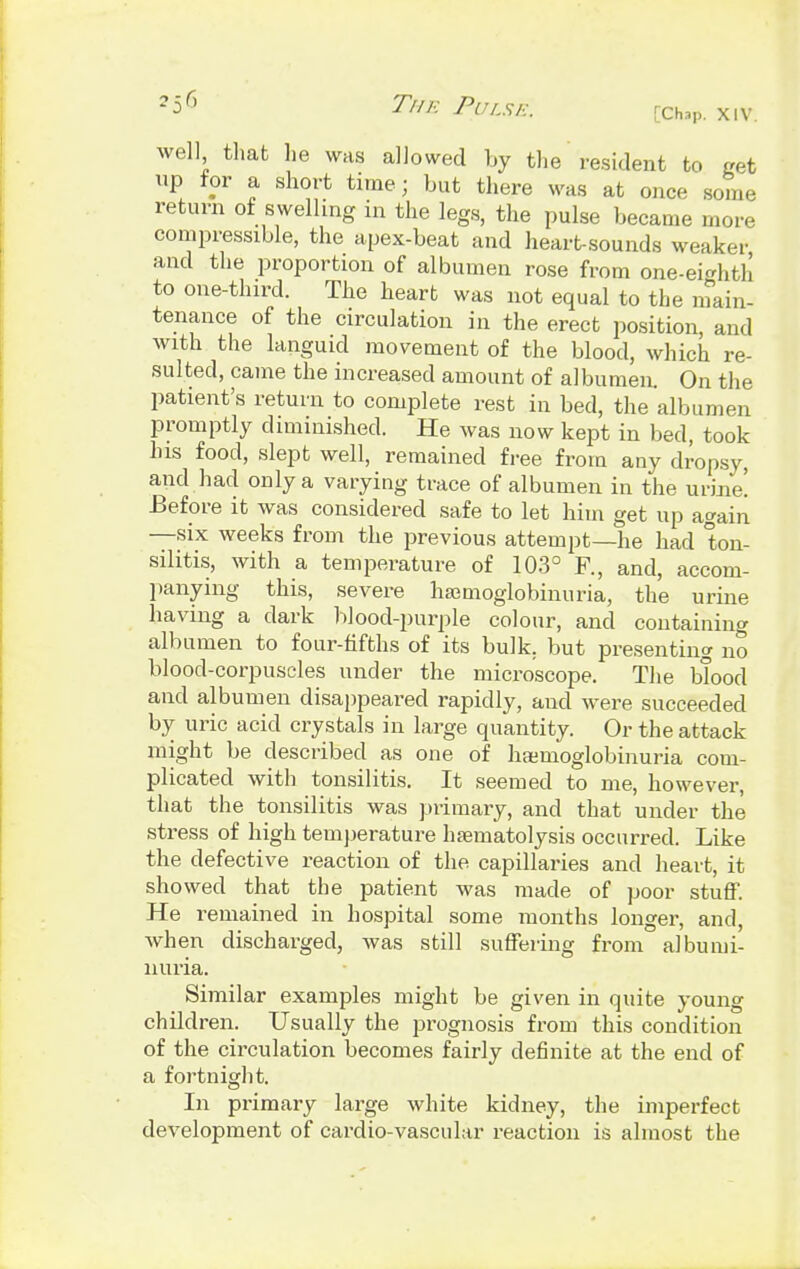 2i6 TK Pulse. xiv. well that he was allowed by the resident to get up for a short time; but there was at once some return of swelling in the legs, the pulse became more compressible, the apex-beat and heart-sounds weaker and the proportion of albumen rose from one-eighth to one-third. The heart was not equal to the main- tenance of the circulation in the erect position, and with the languid movement of the blood, which re- sulted, came the increased amount of albumen. On the patient's return to complete rest in bed, the albumen promptly diminished. He was now kept in bed, took his food, slept well, remained free from any dropsy, and had only a varying trace of albumen in the urine! Before it was considered safe to let him get up again —six weeks from the previous attempt—he had ton- silitis, with a temperature of 103° R, and, accom- panying this, severe hamioglobinuria, the urine having a dark blood-purple colour, and containing albumen to four-fifths of its bulk, but presenting no blood-corpuscles under the microscope. The blood and albumen disappeared rapidly, and were succeeded by uric acid crystals in large quantity. Or the attack might be described as one of hemoglobinuria com- plicated with tonsilitis. It seemed to me, however, that the tonsilitis was primary, and that under the stress of high temperature hasmatolysis occurred. Like the defective reaction of the capillaries and heart, it showed that the patient was made of poor stuff. He remained in hospital some months longer, and, when discharged, was still suffering from albumi- nuria. Similar examples might be given in quite young children. Usually the prognosis from this condition of the circulation becomes fairly definite at the end of a fortnight. In primary large white kidney, the imperfect development of cardio-vascular reaction is almost the