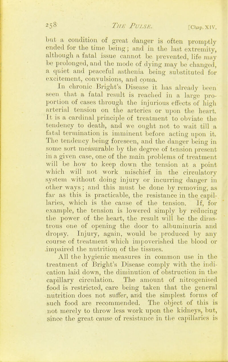 7'/// ■: Pulse. but a condition of groat danger i.s often promptly ended for the time being; and in the last extremity, although a fatal issue cannot be prevented, life may be prolonged, and the mode of dying may be changed, a quiet and peaceful asthenia being substituted for excitement, convulsions, and coma. In chronic Bright's Disease it has already been seen that a fatal result is reached in a large pro- portion of cases through the injurious effects of high arterial tension on the arteries or upon the heart. It is a cardinal principle of treatment to obviate the tendency to death, and we ought not to wait till a fatal termination is imminent before acting upon it. The tendency being foreseen, and the danger being in some sort measurable by the degree of tension present in a given case, one of the main problems of treatment will be how to keep down the tension at a point which will not work mischief in the circulatory system without doing injury or incurring danger in other ways; and this must be done by removing, as far as this is practicable, the resistance in the capil- laries, which is the cause of the tension. If, for example, the tension is lowered simply by reducing the power of the heart, the result will be the disas- trous one of opening the door to albuminuria and dropsy. Injury, again, would be produced by any course of treatment which impoverished the blood or impaired the nutrition of the tissues. All the hygienic measures in common use in the treatment of Bright's Disease comply with the indi- cation laid down, the diminution of obstruction in the capillary circulation. The amount of nitrogenised food is restricted, care being taken that the general nutrition does not suffer, and the simplest forms of such food are recommended. The object of this is not merely to throw less work upon the kidneys, but, since the great cause of resistance in the capillaries is