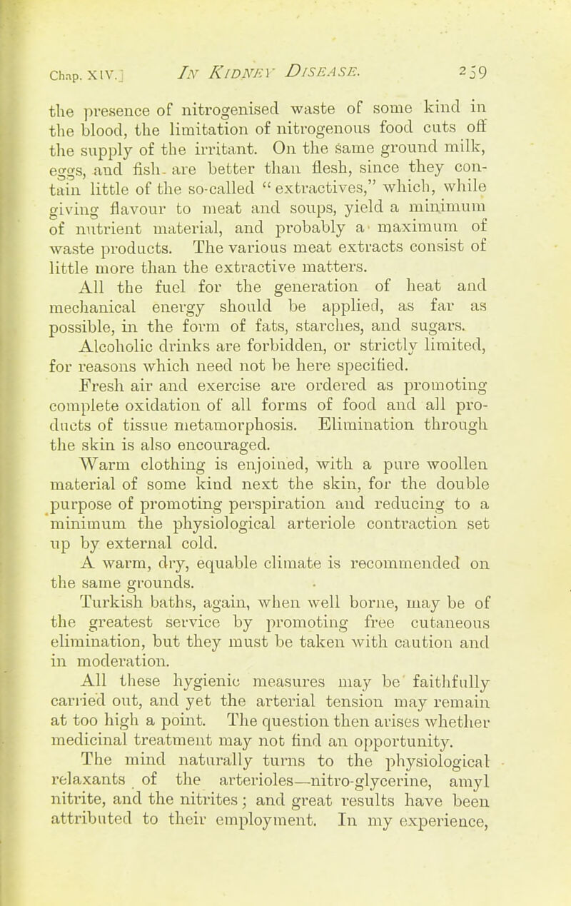 the presence of nitrogenised waste of some kind in the blood, the limitation of nitrogenous food cuts off the supply of the irritant. On the same ground milk, eggs, and fish- are better than flesh, since they con- tain little of the so-called  extractives, which, while giving flavour to meat and soups, yield a minimum of nutrient material, and probably a' maximum of waste products. The various meat extracts consist of little more than the extractive matters. All the fuel for the generation of heat and mechanical energy should be applied, as far as possible, in the form of fats, starches, and sugars. Alcoholic drinks are forbidden, or strictly limited, for reasons which need not be here specified. Fresh air and exercise are ordered as promoting complete oxidation of all forms of food and all pro- ducts of tissue metamorphosis. Elimination through the skin is also encouraged. Warm clothing is enjoined, with a pure woollen material of some kind next the skin, for the double purpose of promoting perspiration and reducing to a minimum the physiological arteriole contraction set up by external cold. A warm, dry, equable climate is recommended on the same grounds. Turkish baths, again, when well borne, may be of the greatest service by promoting free cutaneous elimination, but they must be taken with caution and in moderation. All these hygienic measures may be faithfully carried out, and yet the arterial tension may remain at too high a point. The question then arises whether medicinal treatment may not find an opportunity. The mind naturally turns to the physiological relaxants of the arterioles—nitro-glycerine, amyl nitrite, and the nitrites; and great results have been attributed to their employment. In my experience,