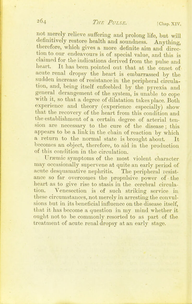 [Chap. XIV. not merely relieve suffering and prolong life, but will definitively restore health and soundness. Anything, therefore, which gives a more definite aim and direc- tion to our endeavours is of special value, and this is claimed for the indications derived from the pulse and heart. It has been pointed oat that at the onset of acute renal dropsy the heart is embarrassed by the sudden increase of resistance in the peripheral circula- tion, and, being itself enfeebled by the pyrexia and general derangement of the system, is unable to cope with it, so that a degree of dilatation takes place. Both experience and theory (experience especially) show that the recovery of the heart from this condition and the establishment of a certain degree of arterial ten- sion are necessary to the cure of the disease; this appears to be a link in the chain of reaction by which a return to the normal state is brought about. It becomes an object, therefore, to aid in the production of this condition in the circulation. Ursemic symptoms of the most violent character may occasionally supervene at quite an early period of acute desquamative nephritis. The peripheral iesist- ance so far overcomes the propulsive power of • the heart as to give rise to stasis in the cerebral circula- tion. Venesection is of such striking service in these circumstances, not merely in arresting the convul- sions but in its beneficial influence on the disease itself, that it has become a question in my mind whether it ought not to be commonly resorted to as part of the treatment of acute renal dropsy at an early stage.