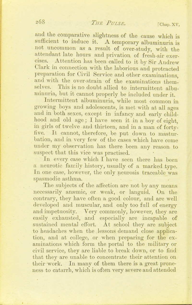 |Chap, XV. and the comparative slightness of the cause which is sufficient to induce it. A temporary albuminuria is not uncommon as a result of over-study, with the attendant late hours and privation of fresh-air exer- cises. Attention has been called to it by Sir Andrew Clark in connection with the laborious and protracted preparation for Civil Service and other examinations, and with the over-strain of the examinations them- selves. This is no doubt allied to intermittent albu- minuria, but it cannot properly be included under it. Intermittent albuminuria, while most common in growing boys and adolescents, is met with at all ages and in both sexes, except in infancy and early child- hood and old age; I have seen it in a boy of eight, in girls of twelve and thirteen, and in a man of forty- five. It cannot, therefore, be put down to mastur- bation, and in very few of the cases which have come under my observation has there been any reason to suspect that this vice was practised. In every case which I have seen there has been a neurotic family history, usually of a marked type. In one case, however, the only neurosis traceable was spasmodic asthma. The subjects of the affection are not by any means necessarily anaemic, or weak, or languid. On the contrary, they have often a good colour, and are well developed and muscular, and only too full of energy and impetuosity. Very commonly, however, they are easily exhausted, and especially are incapable of sustained mental effort. At school they are subject to headaches when the lessons demand close applica- tion, and at college, or when preparing for the ex- aminations which form the portal to the military or civil service, they are liable to break down, or to find that they are unable to concentrate their attention on their woi'k. In many of them there is a great prone- ness to catarrh, which is often very severe and attended