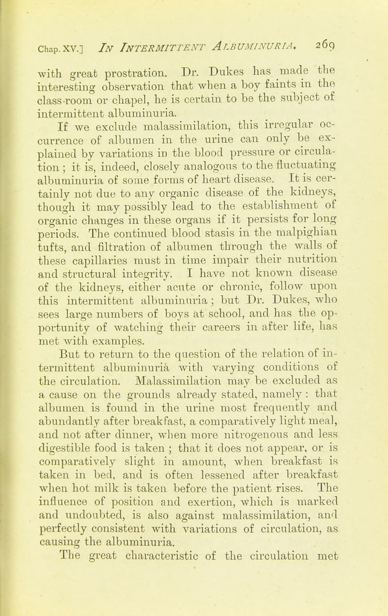 with great prostration. Dr. Dukes lias made the interesting observation that when a boy faints in the class-room or chapel, he is certain to be the subject of intermittent albuminuria. If we exclude malassimilation, this irregular oc- currence of albumen in the urine can only be ex- plained by variations in the blood pressure or circula- tion ; it is, indeed, closely analogous to the fluctuating albuminuria of some forms of heart disease. It is cer- tainly not due to any organic disease of the kidneys, though it may possibly lead to the establishment of organic changes in these organs if it persists for long periods. The continued blood stasis in the malpighian tufts, and filtration of albumen through the walls of these capillaries must in time impair their nutrition and structural integrity. I have not known disease of the kidneys, either acute or chronic, follow upon this intermittent albuminuria; but Di\ Dukes, who sees large numbers of boys at school, and has the op- portunity of watching their careers in after life, has met with examples. But to return to the question of the relation of in- termittent albuminuria with varying conditions of the circulation. Malassimilation may be excluded as a cause on the grounds already stated, namely : that albumen is found in the urine most frequently and abundantly after breakfast, a comparatively light meal, and not after dinner, when moi*e nitrogenous and less digestible food is taken ; that it does not appear, or is comparatively slight in amount, when breakfast is taken in bed, and is often lessened after breakfast when hot milk is taken before the patient rises. The influence of position and exei'tion, which is marked and undoubted, is also against malassimilation, and perfectly consistent with variations of circulation, as causing the albuminuria. The great characteristic of the circulation met