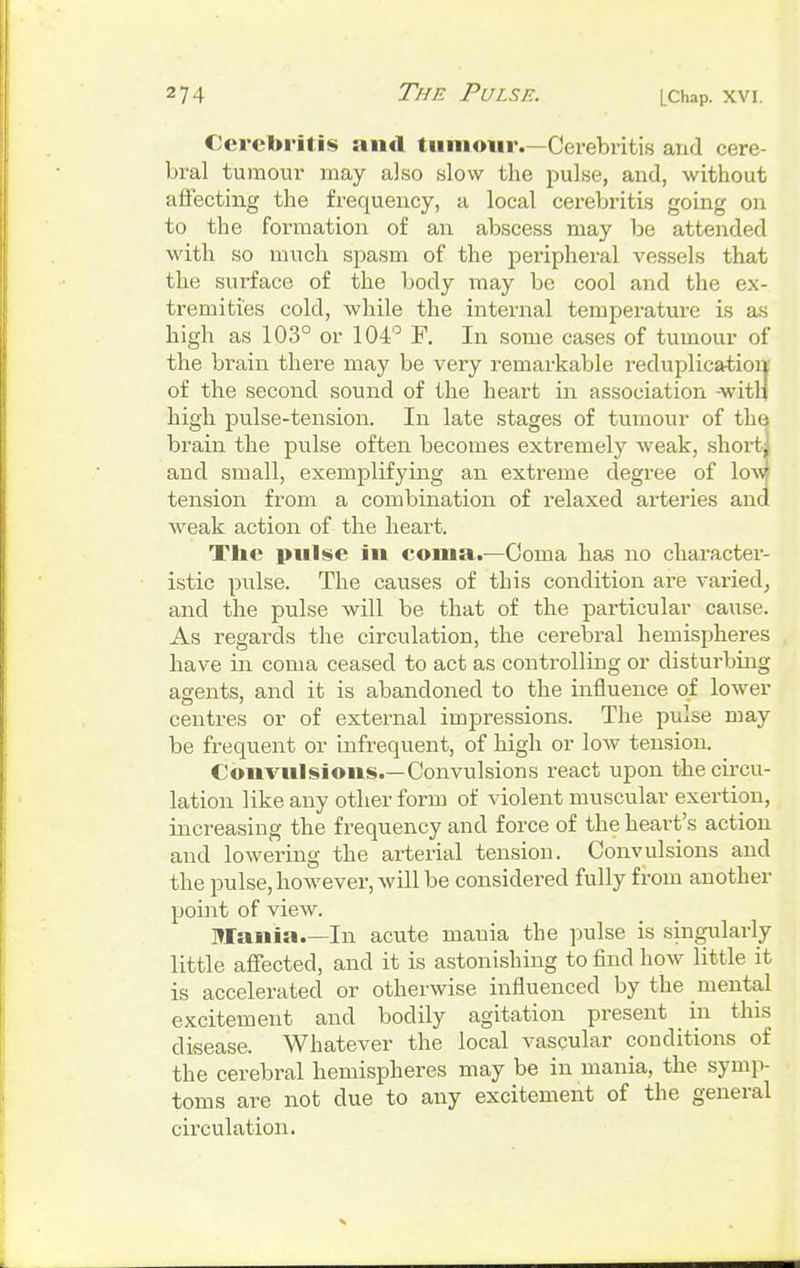 Cerebritis and tumour.—Cerebritis and cere- bral tumour may also slow the pulse, and, without affecting the frequency, a local cerebritis going on to the formation of an abscess may be attended with so much spasm of the peripheral vessels that the surface of the body may be cool and the ex- tremities cold, while the internal temperature is as high as 103° or 104° F. In some cases of tumour of the brain there may be very remarkable reduplication of the second sound of the heart in association -with high pulse-tension. In late stages of tumour of the brain the pulse often becomes extremely weak, short] and small, exemplifying an extreme degree of low tension from a combination of relaxed arteries and weak action of the heart. The pulse in coma.—Coma has no character- istic pulse. The causes of this condition are varied, and the pulse will be that of the particular cause. As regards the circulation, the cerebral hemispheres have in coma ceased to act as controlling or disturbing agents, and it is abandoned to the influence of lower centres or of external impressions. The pulse may be frequent or infrequent, of high or low tension. Convulsions.—Convulsions react upon the circu- lation like any other form of violent muscular exertion, increasing the frequency and force of the heart's action and lowering the arterial tension. Convulsions and the pulse, however, will be considered fully from another point of view. Mania In acute mania the pulse is singularly little affected, and it is astonishing to find how little it is accelerated or otherwise influenced by the mental excitement and bodily agitation present in this disease. Whatever the local vascular conditions of the cerebral hemispheres may be in mania, the symp- toms are not due to any excitement of the general circulation.